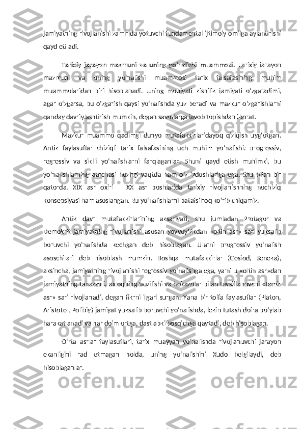 jamiyatning rivojlanishi zamirida yotuvchi fundamental ijtimoiy omilga aylantirishi
qayd etiladi. 
Tarixiy   jarayon   mazmuni   va   uning   yo‘nalishi   muammosi.   Tarixiy   jarayon
mazmuni   va   uning   yo‘nalishi   muammosi   tarix   falsafasining   muhim
muammolaridan   biri   hisoblanadi.   Uning   mohiyati   kishilik   jamiyati   o‘zgaradimi,
agar   o‘zgarsa,   bu   o‘zgarish   qaysi   yo‘nalishda   yuz   beradi  va   mazkur   o‘zgarishlarni
qanday davriylashtirish mumkin, degan savollarga javob topishdan iborat. 
Mazkur   muammo   qadimgi   dunyo   mutafakkirlaridayoq   qiziqish   uyg‘otgan.
Antik   faylasuflar   chiziqli   tarix   falsafasining   uch   muhim   yo‘nalishi:   progressiv,
regressiv   va   siklli   yo‘nalishlarni   farqlaganlar.   Shuni   qayd   etish   muhimki,   bu
yo‘nalishlarning   barchasi   hozirgi   vaqtda   ham   o‘z   izdoshlariga   ega.   Shu   bilan   bir
qatorda,   XIX   asr   oxiri   –   XX   asr   boshlarida   tarixiy   rivojlanishning   nochiziq
konsepsiyasi ham asoslangan. Bu yo‘nalishlarni batafsilroq ko‘rib chiqamiz. 
Antik   davr   mutafakkirlarining   aksariyati,   shu   jumladan   Protagor   va
Demokrit   jamiyatning   rivojlanishi   asosan   yovvoyilikdan   «oltin   asr»   sari   yuksalib
boruvchi   yo‘nalishda   kechgan   deb   hisoblagan.   Ularni   progressiv   yo‘nalish
asoschilari   deb   hisoblash   mumkin.   Boshqa   mutafakkirlar   (Gesiod,   Seneka),
aksincha, jamiyatning rivojlanishi regressiv yo‘nalishga ega, ya'ni u «oltin asr»dan
jamiyatning tanazzuli, axloqning buzilishi va hokazolar bilan tavsiflanuvchi «temir
asr»   sari   rivojlanadi,   degan   fikrni   ilgari   surgan.   Yana   bir   toifa   faylasuflar   (Platon,
Aristotel, Polibiy) jamiyat yuksalib boruvchi yo‘nalishda, lekin tutash doira bo‘ylab
harakatlanadi va har doim ortga, dastlabki bosqichga qaytadi, deb hisoblagan. 
O‘rta   asrlar   faylasuflari,   tarix   muayyan   yo‘nalishda   rivojlanuvchi   jarayon
ekanligini   rad   etmagan   holda,   uning   yo‘nalishini   Xudo   belgilaydi,   deb
hisoblaganlar.  