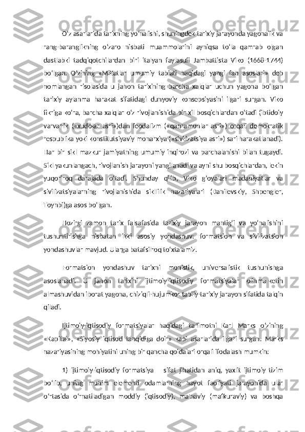 O‘z asarlarida tarixning yo‘nalishi, shuningdek tarixiy jarayonda yagonalik va
rang-baranglikning   o‘zaro   nisbati   muammolarini   ayniqsa   to‘la   qamrab   olgan
dastlabki   tadqiqotchilardan   biri   italyan   faylasufi   Jambattista   Viko   (1668-1744)
bo‘lgan.   O‘zining   «Millatlar   umumiy   tabiati   haqidagi   yangi   fan   asoslari»   deb
nomlangan   risolasida   u   jahon   tarixining   barcha   xalqlar   uchun   yagona   bo‘lgan
tarixiy   aylanma   harakat   sifatidagi   dunyoviy   konsepsiyasini   ilgari   surgan.   Viko
fikriga ko‘ra, barcha xalqlar o‘z rivojlanishida bir xil bosqichlardan o‘tadi (ibtidoiy
varvarlik   («xudolar   asri»)dan   feodalizm   («qahramonlar   asri»)   orqali   demokratik
respublika yoki konstitutsiyaviy monarxiya («sivilizatsiya asri») sari harakatlanadi).
Har   bir   sikl   mazkur   jamiyatning   umumiy   inqirozi   va   parchalanishi   bilan   tugaydi.
Sikl yakunlangach, rivojlanish jarayoni yangilanadi va ayni shu bosqichlardan, lekin
yuqoriroq   darajada   o‘tadi.   Shunday   qilib,   Viko   g‘oyalari   madaniyatlar   va
sivilizatsiyalarning   rivojlanishida   sikllilik   nazariyalari   (Danilevskiy,   Shpengler,
Toynbi)ga asos bo‘lgan. 
Hozirgi   zamon   tarix   falsafasida   tarixiy   jarayon   mantig‘i   va   yo‘nalishini
tushuntirishga   nisbatan   ikki   asosiy   yondashuv:   formatsion   va   sivilizatsion
yondashuvlar mavjud. Ularga batafsilroq to‘xtalamiz. 
Formatsion   yondashuv   tarixni   monistik,   universalistik   tushunishga
asoslanadi.   U   jahon   tarixini   ijtimoiy-iqtisodiy   formatsiyalar   olinma-ketin
almashuvidan iborat yagona, chiziqli-hujumkor tabiiy-tarixiy jarayon sifatida talqin
qiladi. 
Ijtimoiy-iqtisodiy   formatsiyalar   haqidagi   ta'limotni   Karl   Marks   o‘zining
«Kapital»,   «Siyosiy   iqtisod   tanqidiga   doir»   kabi   asarlarida   ilgari   surgan.   Marks
nazariyasining mohiyatini uning bir qancha qoidalari orqali ifodalash mumkin:
1)   ijtimoiy-iqtisodiy   formatsiya   –   sifat   jihatidan   aniq,   yaxlit   ijtimoiy   tizim
bo‘lib,   uning   muhim   elementi   odamlarning   hayot   faoliyati   jarayonida   ular
o‘rtasida   o‘rnatiladigan   moddiy   (iqtisodiy),   ma'naviy   (mafkuraviy)   va   boshqa 