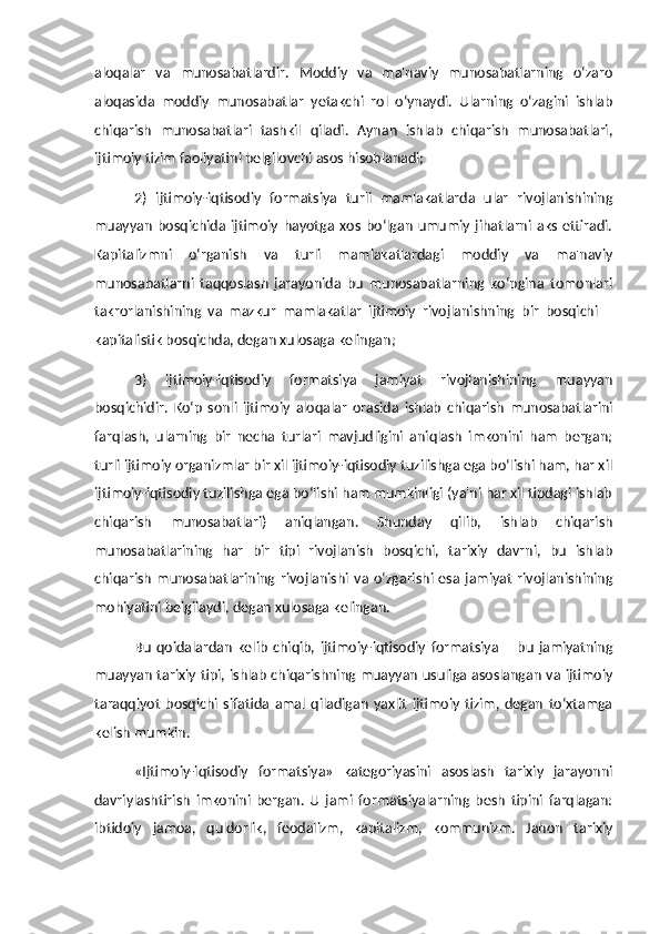 aloqalar   va   munosabatlardir.   Moddiy   va   ma'naviy   munosabatlarning   o‘zaro
aloqasida   moddiy   munosabatlar   yetakchi   rol   o‘ynaydi.   Ularning   o‘zagini   ishlab
chiqarish   munosabatlari   tashkil   qiladi.   Aynan   ishlab   chiqarish   munosabatlari,
ijtimoiy tizim faoliyatini belgilovchi asos hisoblanadi;
2)   ijtimoiy-iqtisodiy   formatsiya   turli   mamlakatlarda   ular   rivojlanishining
muayyan   bosqichida   ijtimoiy   hayotga   xos   bo‘lgan   umumiy   jihatlarni   aks   ettiradi.
Kapitalizmni   o‘rganish   va   turli   mamlakatlardagi   moddiy   va   ma'naviy
munosabatlarni   taqqoslash   jarayonida   bu   munosabatlarning   ko‘pgina   tomonlari
takrorlanishining   va   mazkur   mamlakatlar   ijtimoiy   rivojlanishning   bir   bosqichi   –
kapitalistik bosqichda, degan xulosaga kelingan;
3)   ijtimoiy-iqtisodiy   formatsiya   jamiyat   rivojlanishining   muayyan
bosqichidir.   Ko‘p   sonli   ijtimoiy   aloqalar   orasida   ishlab   chiqarish   munosabatlarini
farqlash,   ularning   bir   necha   turlari   mavjudligini   aniqlash   imkonini   ham   bergan;
turli ijtimoiy organizmlar bir xil ijtimoiy-iqtisodiy tuzilishga ega bo‘lishi ham, har xil
ijtimoiy-iqtisodiy tuzilishga ega bo‘lishi ham mumkinligi (ya'ni har xil tipdagi ishlab
chiqarish   munosabatlari)   aniqlangan.   Shunday   qilib,   ishlab   chiqarish
munosabatlarining   har   bir   tipi   rivojlanish   bosqichi,   tarixiy   davrni,   bu   ishlab
chiqarish   munosabatlarining   rivojlanishi   va   o‘zgarishi   esa   jamiyat   rivojlanishining
mohiyatini belgilaydi, degan xulosaga kelingan. 
Bu   qoidalardan   kelib   chiqib,   ijtimoiy-iqtisodiy   formatsiya   –   bu   jamiyatning
muayyan tarixiy tipi, ishlab chiqarishning muayyan usuliga asoslangan va ijtimoiy
taraqqiyot   bosqichi   sifatida   amal   qiladigan   yaxlit   ijtimoiy   tizim,   degan   to‘xtamga
kelish mumkin. 
«Ijtimoiy-iqtisodiy   formatsiya»   kategoriyasini   asoslash   tarixiy   jarayonni
davriylashtirish   imkonini   bergan.   U   jami   formatsiyalarning   besh   tipini   farqlagan:
ibtidoiy   jamoa,   quldorlik,   feodalizm,   kapitalizm,   kommunizm.   Jahon   tarixiy 