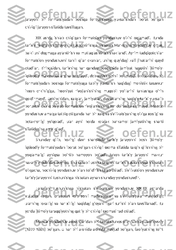 jarayoni   bir   formatsiyadan   boshqa   formatsiyaga   yuksalishdan   iborat   bo‘lgan
chiziqli jarayon sifatida tavsiflagan. 
XIX   asrda   ishlab   chiqilgan   formatsion   yondashuv   o‘zini   oqlamadi.   Bunda
tarixiy rivojlanish jarayonini tushuntirishga nisbatan Marksning yondashuvi emas,
balki uni dogmaga aylantirish va mutlaqlashtirish shakllandi. Ayrim tadqiqotchilar
formatsion   yondashuvni   tahlil   qilar   ekanlar,   uning   quyidagi   zaif   jihatlarini   qayd
etadilar.   Birinchidan,   tarixning   har   qanday   bosqichida   jamiyat   hayotini   ijtimoiy-
iqtisodiy munosabatlargina belgilaydi, deb aytish o‘rinli bo‘lmaydi. Ikkinchidan, bir
formatsiyadan   boshqa   formatsiyaga   tabiiy   yuksalish   haqidagi   monistik   tasavvur
inson   erkinligiga,   insoniyat   rivojlanishining   muqobil   yo‘llarini   tanlashga   o‘rin
qoldirmaydi. Uchinchidan, xalqlar, jamiyatlar, davlatlarning haqiqiy tarixi yuksalib
boruvchi chiziq bo‘ylab formatsion rivojlanishning tor doirasiga sig‘maydi. Mazkur
yondashuv amalga tatbiq etilganda har bir xalq va sivilizatsiyaning o‘ziga xosligi va
betakrorligi   yo‘qoladi,   ular   ayni   holda   kelajak   barkamol   jamiyatining   sharti
sifatidagina amal qiladi. 
Shunday   qilib,   hozirgi   davr   sharoitida   tarixiy   jarayonni   besh   ijtimoiy-
iqtisodiy  formatsiyadan   iborat   bo‘lgan   chiziqli   sxema  sifatida  talqin   qilishning  bir
yoqlamaligi   ayniqsa   bo‘rtib   namoyon   bo‘ladi.   Jahon   tarixiy   jarayoni   mazkur
nazariy modeldan boyroq. Shu sababli ushbu talqinni tarixni tushunishga nisbatan
o‘zgacha, nochiziq yondashuv bilan to‘ldirish talab etiladi. Sivilizatsion yondashuv
tarixiy jarayonni tushunishga nisbatan aynan shunday yondashuvdir. 
Falsafani   tushunishga   nisbatan   sivilizatsion   yondashuv   XIX-XX   asrlarda
vujudga   kelgan.   U   asosan   ko‘p   sonli   madaniyatlar   va   sivilizatsiyalar   mavjudligi,
ularning  lokalligi  va   har   xilligi   haqidagi  g‘oyani  ilgari   surishi  bilan   tavsiflanadi.   Bu
yerda ijtimoiy taraqqiyotning qat'iy bir chiziqli sxemasi rad etiladi. 
Mazkur yondashuv asoschilaridan biri tabiatshunos olim Nikolay Danilevskiy
(1822-1885) bo‘lgan. U har biri alohida-alohida mavjud bo‘lgan, faoliyatning to‘rt 