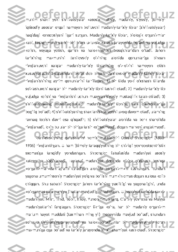 muhim   shakli   yoki   sivilizatsiyalar   «asosi»   -   diniy,   madaniy,   siyosiy,   ijtimoiy-
iqtisodiy   asoslar   orqali   namoyon   bo‘luvchi   madaniy-tarixiy   tiplar   (sivilizatsiyalar)
haqidagi   konsepsiyani   ilgari   surgan.   Madaniy-tarixiy   tiplar,   biologik   organizmlar
kabi,   tashqi   muhit   va   bir-biri   bilan   uzluksiz   kurash   jarayonida   bo‘ladi   va   vujudga
kelish,   voyaga   yetish,   qarish   va   halok   bo‘lish   bosqichlaridan   o‘tadi.   Jahon
tarixining   mazmunini   Danilevskiy   o‘zining   alohida   qonunlariga   binoan
rivojlanuvchi   xalqlar   madaniy-tarixiy   tiplarining   o‘z-o‘zini   namoyon   etish
xususiyatlarini   aniqlashdan   iborat   deb   bilgan.   Danilevskiy   madaniy-tarixiy   tiplar
rivojlanishining   ayrim   qonunlarini   ta'riflagan:   1)   bir   tilda   yoki   o‘xshash   tillarda
so‘zlashuvchi  xalqlar  bir   madaniy-tarixiy tipni  tashkil etadi;  2)  madaniy-tarixiy  tip
vujudga  kelishi   va  rivojlanishi  uchun   muayyan   siyosiy   mustaqillik   talab   etiladi;   3)
sivilizatsiyaning   muvaffaqiyatlari   madaniy-tarixiy   tipning   turli   elementlariga
bog‘liq bo‘ladi; 4) sivilizatsiyaning shakllanish jarayoni uzoq davom etadi, ularning
ravnaq   topish   davri   esa   qisqadir;   5)   sivilizatsiyalar   alohida   va   berk   sharoitda
rivojlanadi, lekin bu ular bir-biriga ta'sir ko‘rsatmaydi, degan ma'noni anglatmaydi.
Danilevskiyning   qarashlarini   nemis   mutafakkiri   Osvald   Shpengler   (1880-
1936)   rivojlantirgan.  U   ham   ijtimoiy   taraqqiyotning  bir   chiziqli   yevropotsentristik
sxemasiga   tanqidiy   yondashgan.   Shpengler   falsafasida   madaniyat   asosiy
kategoriya   hisoblanadi.   Faylasuf   madaniyat   deganda   o‘ziga   o‘xshash   boshqa
«organizmlar»dan   ajralib   turadigan   alohida   «organizm»ni   tushungan.   Bundan
yagona umuminsoniy madaniyat yo‘q va bo‘lishi mumkin emas degan xulosa kelib
chiqqan.   Shu   sababli   Shpengler   jahon   tarixining   yaxlitligi   va   yagonaligini,   unda
«o‘zgarmas va umumiy» jihatlar mavjudligini rad etgan. U insoniyat tarixida sakkiz
madaniyat: Misr, Hind, Bobil, Xitoy, Yunon-rim, Sharq, G‘arbiy yevropa va Mayya
madaniyatlarini   farqlagan.   Shpengler   fikriga   ko‘ra,   har   bir   madaniy   organizm
ma'lum   hayot   muddati   (taxminan   ming   yil)   mobaynida   mavjud   bo‘ladi,   shundan
so‘ng   u   sivilizatsiyaga   aylanadi   va   halok   bo‘ladi.   Har   bir   madaniyat   o‘z   teran
mazmuniga ega bo‘ladi va tarixiy jarayonda bir xil ahamiyat kasb etadi. Shpengler 