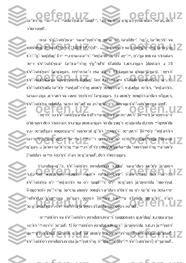 tarixning mazmuni madaniyatlar taqdiri, ruhi va tilini anglab yetishdan iborat, deb
hisoblaydi. 
Lokal   sivilizatsiyalar   nazariyasining   yana   bir   tarafdori   ingliz   tarixchisi   va
sotsiologi Arnold Toynbi (1889-1975)dir. U Danilevskiy va Shpenglerning tarixning
siklliligi haqidagi fikr-mulohazalarini rivojlantirib, uni ayrim, o‘ziga xos va nisbatan
berk   sivilizatsiyalar   tarixlarining   yig‘indisi   sifatida   tushungan   (dastlab   u   23
sivilizatsiyani   farqlagan,   keyinchalik   esa   ularni   13   tagacha   qisqartirgan).   Toynbi
sivilizatsiyalarga   «evolyusion   tipdagi   faol   tuzilmalar»   sifatida   yondashib,   har   bir
sivilizatsiyada  tarixiy  mavjudlikning  asosiy   bosqichlari:   vujudga  kelish, rivojlanish,
tanazzulga   uchrash   va  zavol  topishni farqlagan.  Bu   asosiy  bosqichlardan   o‘tgach,
sivilizatsiya, odatda, halok bo‘ladi va uning o‘rnini boshqa sivilizatsiya egallaydi. 
Toynbi bu sivilizatsiyalarda oldinma-ketin yuz beruvchi ijtimoiy jarayonlarni
o‘xshash deb hisoblab, shunga asoslangan holda yaqin kelajakda dunyo miqyosida
yuz   beradigan   voqyealarni   bashorat   qilish   imkonini   beruvchi   ijtimoiy   rivojlanish
takroriyligining   ayrim   formal   empirik   qonunlarini   keltirib   chiqarishga   harakat
qilgan. U jahon tarixining mazmuni diniy evolyusiya hamda insoniyatning ma'naviy
jihatdan kamol topishi bilan belgilanadi, deb hisoblagan. 
Shunday   qilib,   sivilizatsion   yondashuv   nuqtai   nazaridan   tarixiy   jarayon
hujumkor   xususiyati   «yuqori   -   quyi»   ko‘rsatkichlari   bilan   emas,   balki   har   bir
sivilizatsiya   o‘z   rivojlanish   va   o‘z   taqdirini   o‘zi   belgilash   jarayonida   insoniyat
filogenetik   yo‘lining   barcha  asosiy   bosqichlaridan   o‘tishi   va   o‘z   tarixi   va   betakror
individualligiga   ega   bo‘lgan   noyob   ijtimoiy   tuzilma   sifatida   qaralishi   bilan
belgilanadigan izchil nochiziq jarayon sifatida namoyon bo‘ladi. 
Formatsion   va  sivilizatsion   yondashuvlarni   taqqoslash   quyidagi   xulosalarga
kelish imkonini beradi: 1) formatsion yondashuv tahlil jarayonida butun jamiyatni
qamrab   olishga   harakat   qiladi   va   asosiy   e'tiborni   uning   dinamikasiga   qaratadi;
sivilizatsion yondashuv esa jamiyatning bir qismini (ayrim sivilizatsiyani) o‘rganadi, 