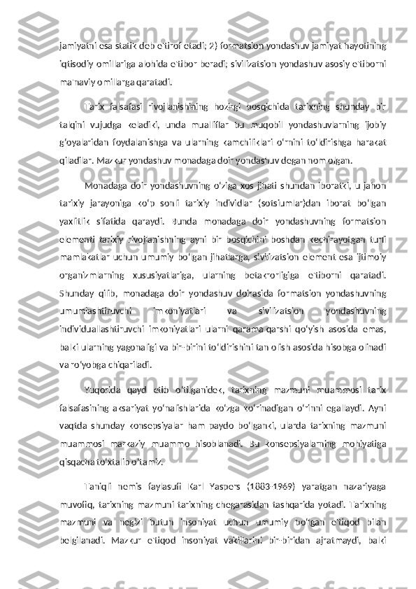 jamiyatni esa statik deb e'tirof etadi; 2) formatsion yondashuv jamiyat hayotining
iqtisodiy omillariga alohida e'tibor beradi; sivilizatsion yondashuv asosiy e'tiborni
ma'naviy omillarga qaratadi.
Tarix   falsafasi   rivojlanishining   hozirgi   bosqichida   tarixning   shunday   bir
talqini   vujudga   keladiki,   unda   mualliflar   bu   muqobil   yondashuvlarning   ijobiy
g‘oyalaridan   foydalanishga   va   ularning   kamchiliklari   o‘rnini   to‘ldirishga   harakat
qiladilar. Mazkur yondashuv monadaga doir yondashuv degan nom olgan. 
Monadaga   doir   yondashuvning   o‘ziga   xos   jihati   shundan   iboratki,   u   jahon
tarixiy   jarayoniga   ko‘p   sonli   tarixiy   individlar   (sotsiumlar)dan   iborat   bo‘lgan
yaxlitlik   sifatida   qaraydi.   Bunda   monadaga   doir   yondashuvning   formatsion
elementi   tarixiy   rivojlanishning   ayni   bir   bosqichini   boshdan   kechirayotgan   turli
mamlakatlar   uchun   umumiy   bo‘lgan   jihatlarga,   sivilizatsion   element   esa   ijtimoiy
organizmlarning   xususiyatlariga,   ularning   betakrorligiga   e'tiborni   qaratadi.
Shunday   qilib,   monadaga   doir   yondashuv   doirasida   formatsion   yondashuvning
umumlashtiruvchi   imkoniyatlari   va   sivilizatsion   yondashuvning
individuallashtiruvchi   imkoniyatlari   ularni   qarama-qarshi   qo‘yish   asosida   emas,
balki ularning yagonaligi va bir-birini to‘ldirishini tan olish asosida hisobga olinadi
va ro‘yobga chiqariladi. 
Yuqorida   qayd   etib   o‘tilganidek,   tarixning   mazmuni   muammosi   tarix
falsafasining   aksariyat   yo‘nalishlarida   ko‘zga   ko‘rinadigan   o‘rinni   egallaydi.   Ayni
vaqtda   shunday   konsepsiyalar   ham   paydo   bo‘lganki,   ularda   tarixning   mazmuni
muammosi   markaziy   muammo   hisoblanadi.   Bu   konsepsiyalarning   mohiyatiga
qisqacha to‘xtalib o‘tamiz. 
Taniqli   nemis   faylasufi   Karl   Yaspers   (1883-1969)   yaratgan   nazariyaga
muvofiq,   tarixning   mazmuni   tarixning   chegarasidan   tashqarida   yotadi.   Tarixning
mazmuni   va   negizi   butun   insoniyat   uchun   umumiy   bo‘lgan   e'tiqod   bilan
belgilanadi.   Mazkur   e'tiqod   insoniyat   vakillarini   bir-biridan   ajratmaydi,   balki 