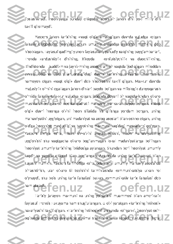 jipslashtiradi.   Insoniyatga   bunday   e'tiqodni   biron-bir   jahon   dini   yoki   milliy   din
taklif qilolmaydi. 
Yaspers   jahon   tarixining   «vaqt   o‘qi»   amal   qilgan   davrda   vujudga   kelgan
falsafiy   e'tiqodgina   insoniyat   uchun   umumiy   e'tiqodga   aylanishi   mumkin,   deb
hisoblagan. Faylasuf qadimgi yunon faylasuflari, yahudiy xalqining payg‘ambarlari,
Eronda   zardushtiylik   dinining,   Xitoyda   –   konfutsiychilik   va   daochilikning,
Hindistonda – buddizm va jaynizmning asoschilari bir vaqtda ijod qilgan miloddan
avvalgi   800   va   200   yillar   oralig‘idagi   davrni   tarixning   universal   mazmunini
namoyon   etgan   «vaqt   o‘qi»   davri   deb   hisoblashni   taklif   qilgan.   Mazkur   davrda
majusiylik o‘rnini egallagan jahon dinlari paydo bo‘lgan va mifologik dunyoqarash
o‘rnida falsafiy tafakkur vujudga kelgan; jahonda deyarli bir vaqtda ichdan o‘zaro
mushtarak   bo‘lgan   bir   nechta   qudratli   ma'naviy   markazlar   paydo   bo‘lgan.   «Vaqt
o‘qi»   davri   insonga   o‘zini   inson   sifatida   his   qilishga   yordam   bergan,   uning
ma'naviyatini uyg‘otgan, uni madaniyat va axloq asoslari bilan oshno etgan, uning
oldiga insonning mavjudligi va hayotning mazmuni haqidagi masalalarni qo‘ygan.
Yaspers   fikriga   ko‘ra,   inson   o‘z-o‘zini   anglab   yetishi,   inson   ma'naviyatining
uyg‘onishi   shu   vaqtgacha   o‘zaro   bog‘lanmagan   lokal   madaniyatlarga   bo‘lingan
insoniyat  umumiy tarixining  ibtidosiga aylangan. Shundan beri insoniyat  umumiy
taqdir   va   yagona   e'tiqod   bilan   bog‘langan.   Aks   holda   uning   tarixi   halokat   bilan
tugashi mumkin. Yaspers ta'limotiga ko‘ra, odamlarni umumiy ma'naviy asoslarda
birlashtirish,   ular   o‘zaro   til   topishini   ta'minlashda   kommunikatsiya   ulkan   rol
o‘ynaydi,   shu   bois   uning   tarix   falsafasi   ba'zan   kommunikativ   tarix   falsafasi   deb
ham ataladi. 
Tarixiy   jarayon   mazmuni   va   uning   yo‘nalishi   muammosi   bilan   amerikalik
faylasuf Frensis Fukuyama ham shug‘ullangan. U o‘zi yaratgan «tarixning intihosi»
nazariyasini taklif qilgan. «Tarixning intihosi»ni u shunda ko‘rganki, insoniyat oxir-
oqibatda  jamiyat   va  davlatning  optimal  shaklini  albatta  topadi.  Fukuyama  liberal 