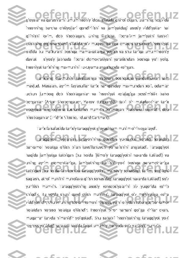 g‘oyalar va qarashlarni umuminsoniy ideal sifatida e'tirof etgan, ularning negizida
insonning   barcha   ehtiyojlari   qondirilishi   va   jamiyatdagi   asosiy   ziddiyatlar   hal
qilinishi   lozim,   deb   hisoblagan.   Uning   fikricha,   liberalizm   jamiyatni   tashkil
etishning   oqilona   shakli   sifatida,   o‘z   muqobiliga   ega   emas,   shu   sababli   insoniyat
oldida   bu   mafkurani   boshqa   mamlakatlarga   yoyish   va   shu   tariqa   umuminsoniy
davlat   –   siyosiy   jabhada   liberal   demokratiyani   yaratishdan   boshqa   yo‘l   yo‘q.
Insoniyat tarixining mazmunini Fukuyama ana shunda ko‘rgan. 
Tarixning   mazmunini   tavsiflashga   nisbatan   boshqacha   yondashuvlar   ham
mavjud.   Masalan,   ayrim   faylasuflar   tarix   har   qanday   mazmundan   xoli,   odamlar
uchun   jumboq   deb   hisoblaganlar   va   insoniyat   kelajagiga   pessimistik   baho
berganlar   (Artur   Shopengauer,   Yakov   Burgxardt).   Ba'zi   bir   mutafakkirlar   tarix
voqyealarning   oqilona   tushuntirish   mumkin   bo‘lmagan   irratsional   oqimidir,   deb
hisoblaganlar (Fridrix Nitsshe, Eduard Gartman). 
Tarix falsafasida tarixiy taraqqiyot g‘oyasi ham muhim o‘rin egallaydi. 
Taraqqiyot   rivojlanish   jarayonining   quyidan   yuksakka,   noraso   holatdan
barkamol   holatga   o‘tish   bilan   tavsiflanuvchi   yo‘nalishini   anglatadi.   Taraqqiyot
haqida   jamiyatga   tatbiqan   (bu   holda   ijtimoiy   taraqqiyotni   nazarda   tutiladi)   va
uning   ayrim   elementlariga,   jamiyatning   tuzilishi   yoki   boshqa   parametrlariga
tatbiqan   (bu   holda   fan-texnika   taraqqiyotini,   ma'naviy   sohadagi,   ta'lim,   sog‘liqni
saqlash, atrof muhitni muhofaza qilish sohasidagi taraqqiyot nazarda tutiladi) so‘z
yuritish   mumkin.   Taraqqiyotning   asosiy   konsepsiyalarini   biz   yuqorida   ko‘rib
chiqdik.   Bu   yerda   shuni   qayd   etish   muhimki,   taraqqiyot   o‘z   mohiyatiga   ko‘ra
ziddiyatlidir, chunki uning teskari tomoni regress, ya'ni oliydan tubanga, barkamol
holatdan   noraso   holatga   o‘tishdir.   Insoniyat   biror   narsani   qo‘lga   kiritar   ekan,
muqarrar   tarzda   nimanidir   yo‘qotadi.   Shu   sababli   insoniyatning   taraqqiyot   yoki
regress yo‘lidagi harakati haqida faqat umumiy ma'noda so‘z yuritish mumkin.  