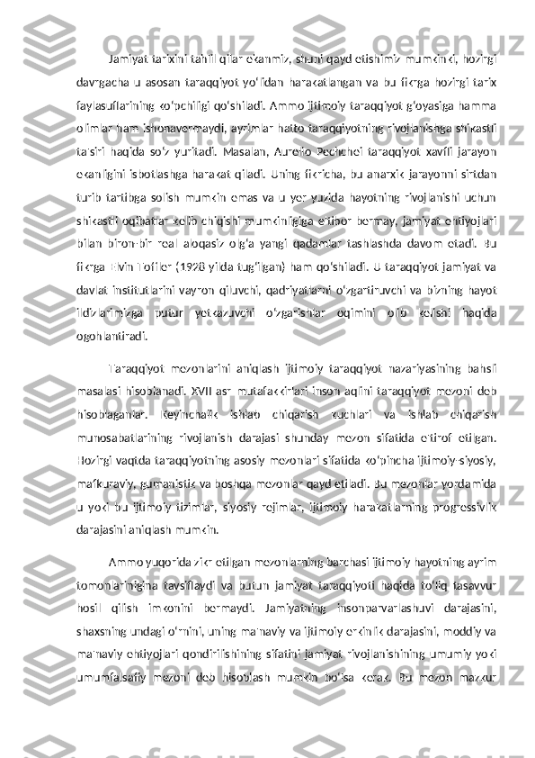 Jamiyat tarixini tahlil qilar ekanmiz, shuni qayd etishimiz mumkinki, hozirgi
davrgacha   u   asosan   taraqqiyot   yo‘lidan   harakatlangan   va   bu   fikrga   hozirgi   tarix
faylasuflarining ko‘pchiligi qo‘shiladi. Ammo ijtimoiy taraqqiyot g‘oyasiga hamma
olimlar ham ishonavermaydi, ayrimlar hatto taraqqiyotning rivojlanishga shikastli
ta'siri   haqida   so‘z   yuritadi.   Masalan,   Aurelio   Pechchei   taraqqiyot   xavfli   jarayon
ekanligini   isbotlashga   harakat   qiladi.   Uning   fikricha,   bu   anarxik   jarayonni   sirtdan
turib   tartibga   solish   mumkin   emas   va   u   yer   yuzida   hayotning   rivojlanishi   uchun
shikastli   oqibatlar   kelib   chiqishi   mumkinligiga   e'tibor   bermay,   jamiyat   ehtiyojlari
bilan   biron-bir   real   aloqasiz   olg‘a   yangi   qadamlar   tashlashda   davom   etadi.   Bu
fikrga   Elvin   Toffler   (1928  yilda   tug‘ilgan)  ham   qo‘shiladi.   U   taraqqiyot   jamiyat   va
davlat   institutlarini   vayron   qiluvchi,   qadriyatlarni   o‘zgartiruvchi   va   bizning   hayot
ildizlarimizga   putur   yetkazuvchi   o‘zgarishlar   oqimini   olib   kelishi   haqida
ogohlantiradi. 
Taraqqiyot   mezonlarini   aniqlash   ijtimoiy   taraqqiyot   nazariyasining   bahsli
masalasi   hisoblanadi.   XVII   asr   mutafakkirlari   inson   aqlini   taraqqiyot   mezoni   deb
hisoblaganlar.   Keyinchalik   ishlab   chiqarish   kuchlari   va   ishlab   chiqarish
munosabatlarining   rivojlanish   darajasi   shunday   mezon   sifatida   e'tirof   etilgan.
Hozirgi vaqtda taraqqiyotning asosiy mezonlari sifatida ko‘pincha ijtimoiy-siyosiy,
mafkuraviy, gumanistik va boshqa mezonlar qayd etiladi. Bu mezonlar yordamida
u   yoki   bu   ijtimoiy   tizimlar,   siyosiy   rejimlar,   ijtimoiy   harakatlarning   progressivlik
darajasini aniqlash mumkin. 
Ammo yuqorida zikr etilgan mezonlarning barchasi ijtimoiy hayotning ayrim
tomonlarinigina   tavsiflaydi   va   butun   jamiyat   taraqqiyoti   haqida   to‘liq   tasavvur
hosil   qilish   imkonini   bermaydi.   Jamiyatning   insonparvarlashuvi   darajasini,
shaxsning undagi o‘rnini, uning ma'naviy va ijtimoiy erkinlik darajasini, moddiy va
ma'naviy   ehtiyojlari   qondirilishining   sifatini   jamiyat   rivojlanishining   umumiy   yoki
umumfalsafiy   mezoni   deb   hisoblash   mumkin   bo‘lsa   kerak.   Bu   mezon   mazkur 