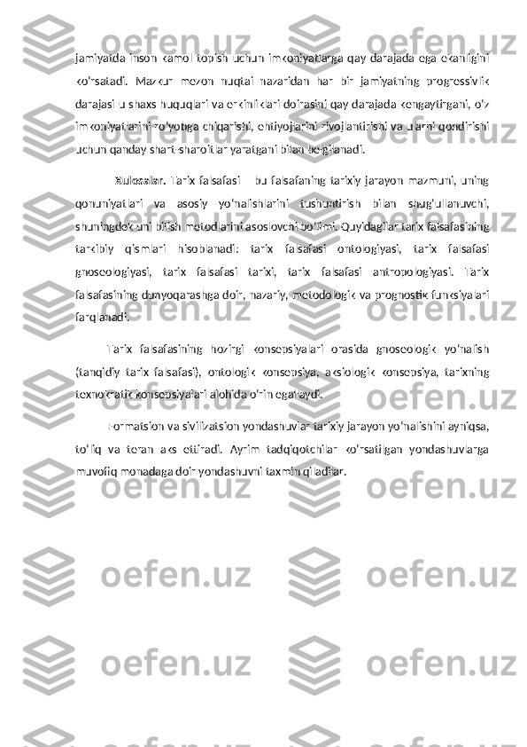 jamiyatda   inson   kamol   topish   uchun   imkoniyatlarga   qay   darajada   ega   ekanligini
ko‘rsatadi.   Mazkur   mezon   nuqtai   nazaridan   har   bir   jamiyatning   progressivlik
darajasi u shaxs huquqlari va erkinliklari doirasini qay darajada kengaytirgani, o‘z
imkoniyatlarini ro‘yobga chiqarishi, ehtiyojlarini rivojlantirishi va ularni qondirishi
uchun qanday shart-sharoitlar yaratgani bilan belgilanadi. 
Xulosalar.   Tarix   falsafasi   –  bu   falsafaning  tarixiy  jarayon   mazmuni,  uning
qonuniyatlari   va   asosiy   yo‘nalishlarini   tushuntirish   bilan   shug‘ullanuvchi,
shuningdek uni bilish metodlarini asoslovchi bo‘limi. Quyidagilar tarix falsafasining
tarkibiy   qismlari   hisoblanadi:   tarix   falsafasi   ontologiyasi,   tarix   falsafasi
gnoseologiyasi,   tarix   falsafasi   tarixi,   tarix   falsafasi   antropologiyasi.   Tarix
falsafasining dunyoqarashga doir, nazariy, metodologik va prognostik funksiyalari
farqlanadi.
Tarix   falsafasining   hozirgi   konsepsiyalari   orasida   gnoseologik   yo‘nalish
(tanqidiy   tarix   falsafasi),   ontologik   konsepsiya,   aksiologik   konsepsiya,   tarixning
texnokratik konsepsiyalari alohida o‘rin egallaydi. 
Formatsion va sivilizatsion yondashuvlar tarixiy jarayon yo‘nalishini ayniqsa,
to‘liq   va   teran   aks   ettiradi.   Ayrim   tadqiqotchilar   ko‘rsatilgan   yondashuvlarga
muvofiq monadaga doir yondashuvni taxmin qiladilar.  