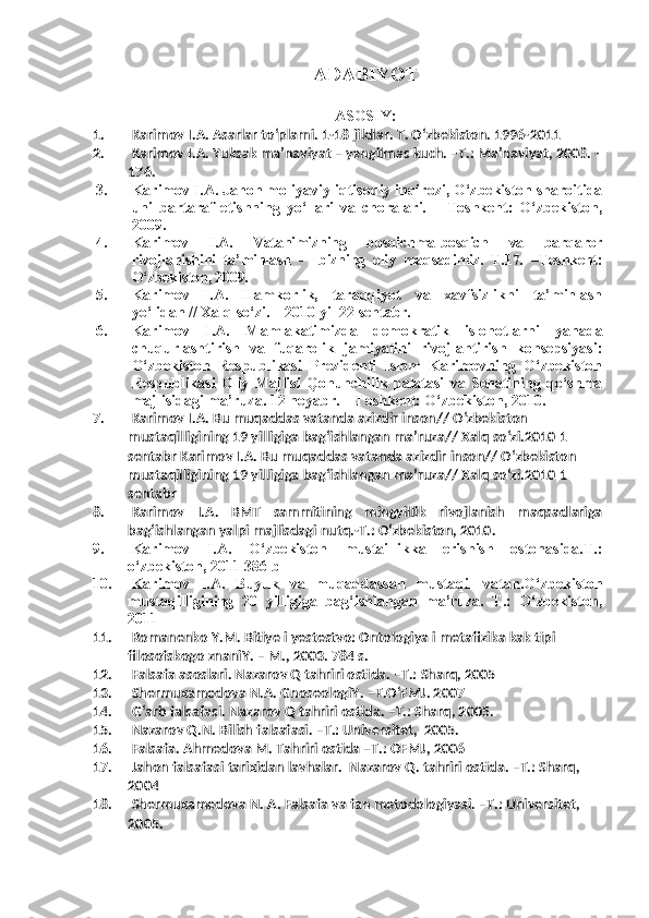 ADABIYOT
ASOSIY :
1. Karimov I.A. Asarlar to‘plami. 1-18 jildlar. T. O‘zbekiston. 1996-2011
2. Karimov I.A. Yuksak ma’naviyat – yengilmas kuch. –T.: Ma’naviyat, 2008. -
176. 
3. Karimov I.A.  Jahon moliyaviy-iqtisodiy inqirozi, O‘zbekiston sharoitida
uni   bartaraf   etishning   yo‘llari   va   choralari.   –   Toshkent:   O‘zbekiston,
2009. 
4. Karimov   I.A.   Vatanimizning   bosqichma-bosqich   va   barqaror
rivojlanishini   ta’minlash   -     bizning   oliy   maqsadimiz.   T.17.   –Toshkent:
O‘zbekiston, 2009.
5. Karimov   I.A.   Hamkorlik,   taraqqiyot   va   xavfsizlikni   ta’minlash
yo‘lidan // Xalq so‘zi. – 2010 yil 22 sentabr.
6. Karimov   I.A.   Mamlakatimizda   demokratik   islohotlarni   yanada
chuqurlashtirish   va   fuqarolik   jamiyatini   rivojlantirish   konsepsiyasi:
O‘zbekiston   Respublikasi   Prezidenti   Islom   Karimovning   O‘zbekiston
Respublikasi   Oliy   Majlisi   Qonunchilik   palatasi   va   Senatining   qo‘shma
majlisidagi ma’ruza. 12 noyabr. – Toshkent: O‘zbekiston, 2010. 
7. Karimov I.A. Bu muqaddas vatanda azizdir inson// O‘zbekiston 
mustaqilligining 19 yilligiga bag‘ishlangan ma’ruza// Xalq so‘zi.2010 1 
sentabr Karimov I.A. Bu muqaddas vatanda azizdir inson// O‘zbekiston 
mustaqilligining 19 yilligiga bag‘ishlangan ma’ruza// Xalq so‘zi.2010 1 
sentabr 
8. Karimov   I.A.   BMT   sammitining   mingyillik   rivojlanish   maqsadlariga
bag‘ishlangan yalpi majlisdagi nutq.-T.: O‘zbekiston, 2010.
9. Karimov   I.A.   O‘zbekiston   mustaillikka   erishish   ostonasida.T.:
o‘zbekiston, 2011 386 b
10. Karimov   I.A.   Buyuk   va   muqaddassan   mustaqil   vatan.O‘zbekiston
mustaqilligining   20   yilligiga   bag‘ishlangan   ma’ruza.   T.:   O‘zbekiston,
2011  
11. Romanenko Y.M. Bitiye i yestestvo: Ontologiya i metafizika kak tipi 
filosofskogo znaniY. – M., 2003.  784 s.
12. Falsafa asoslari. Nazarov Q tahriri ostida. –T.: Sharq, 2005
13. Shermuxamedova N.A. GnoseologiY. –T.O‘FMJ. 2007
14. G‘arb falsafasi. Nazarov Q tahriri ostida. –T.: Sharq, 2005.
15. Nazarov Q.N. Bilish falsafasi. –T.: Universitet,  2005.
16. Falsafa. Ahmedova M. Tahriri ostida –T.: OFMJ, 2006
17. Jahon falsafasi tarixidan lavhalar.  Nazarov Q. tahriri ostida. –T.: Sharq, 
2004
18. Shermuxamedova N. A. Falsafa va fan metodologiyasi. –T.: Universitet, 
2005. 