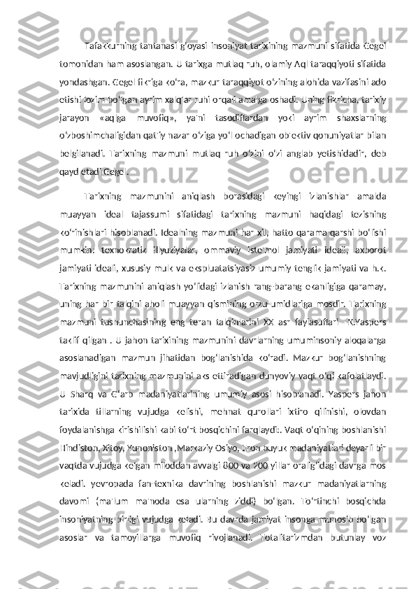 Tafakkurning   tantanasi   g‘oyasi   insoniyat   tarixining   mazmuni   sifatida   Gegel
tomonidan ham asoslangan. U tarixga mutlaq ruh, olamiy Aql taraqqiyoti sifatida
yondashgan. Gegel fikriga ko‘ra, mazkur taraqqiyot o‘zining alohida vazifasini ado
etishi lozim bo‘lgan ayrim xalqlar ruhi orqali amalga oshadi. Uning fikricha, tarixiy
jarayon   «aqlga   muvofiq»,   ya'ni   tasodiflardan   yoki   ayrim   shaxslarning
o‘zboshimchaligidan qat'iy nazar o‘ziga yo‘l ochadigan ob'ektiv qonuniyatlar bilan
belgilanadi.   Tarixning   mazmuni   mutlaq   ruh   o‘zini   o‘zi   anglab   yetishidadir,   deb
qayd etadi Gegel.
Tarixning   mazmunini   aniqlash   borasidagi   keyingi   izlanishlar   amalda
muayyan   ideal   tajassumi   sifatidagi   tarixning   mazmuni   haqidagi   tezisning
ko‘rinishlari   hisoblanadi.   Idealning   mazmuni   har   xil,   hatto   qarama-qarshi   bo‘lishi
mumkin:   texnokratik   illyuziyalar,   ommaviy   iste'mol   jamiyati   ideali,   axborot
jamiyati   ideali,   xususiy   mulk   va   ekspluatatsiyasiz   umumiy  tenglik   jamiyati   va  h.k.
Tarixning   mazmunini   aniqlash   yo‘lidagi   izlanish   rang-barang   ekanligiga   qaramay,
uning   har   bir   talqini   aholi   muayyan   qismining   orzu-umidlariga   mosdir.   Tarixning
mazmuni   tushunchasining   eng   teran   talqinlarini   XX   asr   faylasuflari   –K.Yaspers
taklif   qilgan   .   U   jahon   tarixining   mazmunini   davrlarning  umuminsoniy   aloqalarga
asoslanadigan   mazmun   jihatidan   bog‘lanishida   ko‘radi.   Mazkur   bog‘lanishning
mavjudligini  tarixning  mazmunini  aks   ettiradigan   dunyoviy   vaqt   o‘qi  kafolatlaydi.
U   Sharq   va   G‘arb   madaniyatlarining   umumiy   asosi   hisoblanadi.   Yaspers   jahon
tarixida   tillarning   vujudga   kelishi,   mehnat   qurollari   ixtiro   qilinishi,   olovdan
foydalanishga kirishilishi kabi to‘rt bosqichini farqlaydi:. Vaqt o‘qining boshlanishi
Hindiston, Xitoy, Yunoniston ,Markaziy Osiyo, Eron buyuk madaniyatlari deyarli bir
vaqtda vujudga kelgan miloddan avvalgi 800 va 200 yillar oralig‘idagi davrga mos
keladi.   yevropada   fan-texnika   davrining   boshlanishi   mazkur   madaniyatlarning
davomi   (ma'lum   ma'noda   esa   ularning   ziddi)   bo‘lgan.   To‘rtinchi   bosqichda
insoniyatning   birligi   vujudga   keladi.   Bu   davrda   jamiyat   insonga   munosib   bo‘lgan
asoslar   va   tamoyillarga   muvofiq   rivojlanadi.   Totalitarizmdan   butunlay   voz 