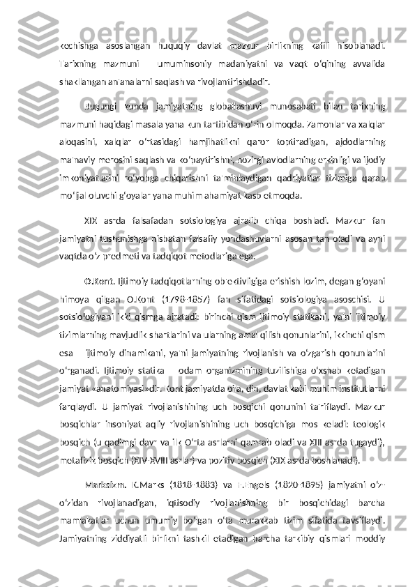 kechishga   asoslangan   huquqiy   davlat   mazkur   birlikning   kafili   hisoblanadi.
Tarixning   mazmuni   –   umuminsoniy   madaniyatni   va   vaqt   o‘qining   avvalida
shakllangan an'analarni saqlash va rivojlantirishdadir. 
Bugungi   kunda   jamiyatning   globallashuvi   munosabati   bilan   tarixning
mazmuni haqidagi masala yana kun tartibidan o‘rin olmoqda. Zamonlar va xalqlar
aloqasini,   xalqlar   o‘rtasidagi   hamjihatlikni   qaror   toptiradigan,   ajdodlarning
ma'naviy merosini saqlash va ko‘paytirishni, hozirgi avlodlarning erkinligi va ijodiy
imkoniyatlarini   ro‘yobga   chiqarishni   ta'minlaydigan   qadriyatlar   tizimiga   qarab
mo‘ljal oluvchi g‘oyalar yana muhim ahamiyat kasb etmoqda. 
XIX   asrda   falsafadan   sotsiologiya   ajralib   chiqa   boshladi.   Mazkur   fan
jamiyatni   tushunishga   nisbatan   falsafiy   yondashuvlarni   asosan   tan   oladi   va   ayni
vaqtda o‘z predmeti va tadqiqot metodlariga ega. 
O.Kont . Ijtimoiy tadqiqotlarning ob'ektivligiga erishish lozim, degan g‘oyani
himoya   qilgan   O.Kont   (1798-1857)   fan   sifatidagi   sotsiologiya   asoschisi.   U
sotsiologiyani   ikki   qismga   ajratadi:   birinchi   qism   ijtimoiy   statikani,   ya'ni   ijtimoiy
tizimlarning mavjudlik shartlarini va ularning amal qilish qonunlarini, ikkinchi qism
esa   –   ijtimoiy   dinamikani,   ya'ni   jamiyatning   rivojlanish   va   o‘zgarish   qonunlarini
o‘rganadi.   Ijtimoiy   statika   –   odam   organizmining   tuzilishiga   o‘xshab   ketadigan
jamiyat «anatomiyasi»dir. Kont jamiyatda oila, din, davlat kabi muhim institutlarni
farqlaydi.   U   jamiyat   rivojlanishining   uch   bosqichi   qonunini   ta'riflaydi.   Mazkur
bosqichlar   insoniyat   aqliy   rivojlanishining   uch   bosqichiga   mos   keladi:   teologik
bosqich   (u   qadimgi  davr  va  ilk   O‘rta  asrlarni  qamrab   oladi  va  XIII  asrda tugaydi),
metafizik bosqich (XIV-XVIII asrlar) va pozitiv bosqich (XIX asrda boshlanadi). 
Marksizm.   K.Marks   (1818-1883)   va   F.Engels   (1820-1895)   jamiyatni   o‘z-
o‘zidan   rivojlanadigan,   iqtisodiy   rivojlanishning   bir   bosqichidagi   barcha
mamlakatlar   uchun   umumiy   bo‘lgan   o‘ta   murakkab   tizim   sifatida   tavsiflaydi.
Jamiyatning   ziddiyatli   birlikni   tashkil   etadigan   barcha   tarkibiy   qismlari   moddiy 