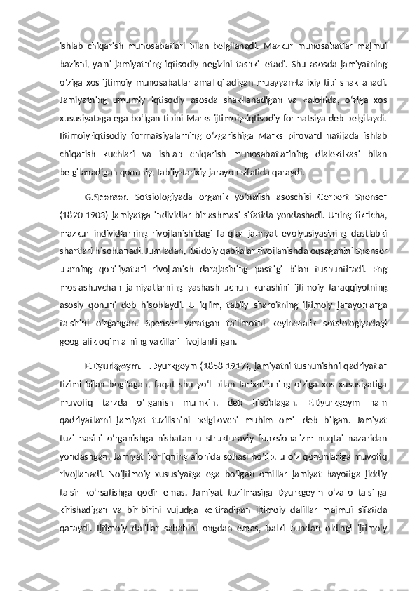 ishlab   chiqarish   munosabatlari   bilan   belgilanadi.   Mazkur   munosabatlar   majmui
bazisni,   ya'ni   jamiyatning   iqtisodiy   negizini   tashkil   etadi.   Shu   asosda   jamiyatning
o‘ziga   xos   ijtimoiy   munosabatlar   amal   qiladigan   muayyan-tarixiy   tipi  shakllanadi.
Jamiyatning   umumiy   iqtisodiy   asosda   shakllanadigan   va   «alohida,   o‘ziga   xos
xususiyat»ga ega bo‘lgan tipini Marks ijtimoiy-iqtisodiy formatsiya deb belgilaydi.
Ijtimoiy-iqtisodiy   formatsiyalarning   o‘zgarishiga   Marks   pirovard   natijada   ishlab
chiqarish   kuchlari   va   ishlab   chiqarish   munosabatlarining   dialektikasi   bilan
belgilanadigan qonuniy, tabiiy-tarixiy jarayon sifatida qaraydi. 
G.Spenser.   Sotsiologiyada   organik   yo‘nalish   asoschisi   Gerbert   Spenser
(1820-1903)   jamiyatga   individlar   birlashmasi   sifatida   yondashadi.   Uning   fikricha,
mazkur   individlarning   rivojlanishidagi   farqlar   jamiyat   evolyusiyasining   dastlabki
shartlari hisoblanadi. Jumladan, ibtidoiy qabilalar rivojlanishda oqsaganini Spenser
ularning   qobiliyatlari   rivojlanish   darajasining   pastligi   bilan   tushuntiradi.   Eng
moslashuvchan   jamiyatlarning   yashash   uchun   kurashini   ijtimoiy   taraqqiyotning
asosiy   qonuni   deb   hisoblaydi.   U   iqlim,   tabiiy   sharoitning   ijtimoiy   jarayonlarga
ta'sirini   o‘rgangan.   Spenser   yaratgan   ta'limotni   keyinchalik   sotsiologiyadagi
geografik oqimlarning vakillari rivojlantirgan. 
E.Dyurkgeym.   E.Dyurkgeym (1858-1917), jamiyatni tushunishni qadriyatlar
tizimi   bilan   bog‘lagan,   faqat   shu   yo‘l   bilan   tarixni   uning   o‘ziga   xos   xususiyatiga
muvofiq   tarzda   o‘rganish   mumkin,   deb   hisoblagan.   E.Dyurkgeym   ham
qadriyatlarni   jamiyat   tuzilishini   belgilovchi   muhim   omil   deb   bilgan.   Jamiyat
tuzilmasini   o‘rganishga   nisbatan   u   strukturaviy   funksionalizm   nuqtai   nazaridan
yondashgan.   Jamiyat   borliqning   alohida   sohasi   bo‘lib,   u   o‘z   qonunlariga   muvofiq
rivojlanadi.   Noijtimoiy   xususiyatga   ega   bo‘lgan   omillar   jamiyat   hayotiga   jiddiy
ta'sir   ko‘rsatishga   qodir   emas.   Jamiyat   tuzilmasiga   Dyurkgeym   o‘zaro   ta'sirga
kirishadigan   va   bir-birini   vujudga   keltiradigan   ijtimoiy   dalillar   majmui   sifatida
qaraydi.   Ijtimoiy   dalillar   sababini   ongdan   emas,   balki   bundan   oldingi   ijtimoiy 