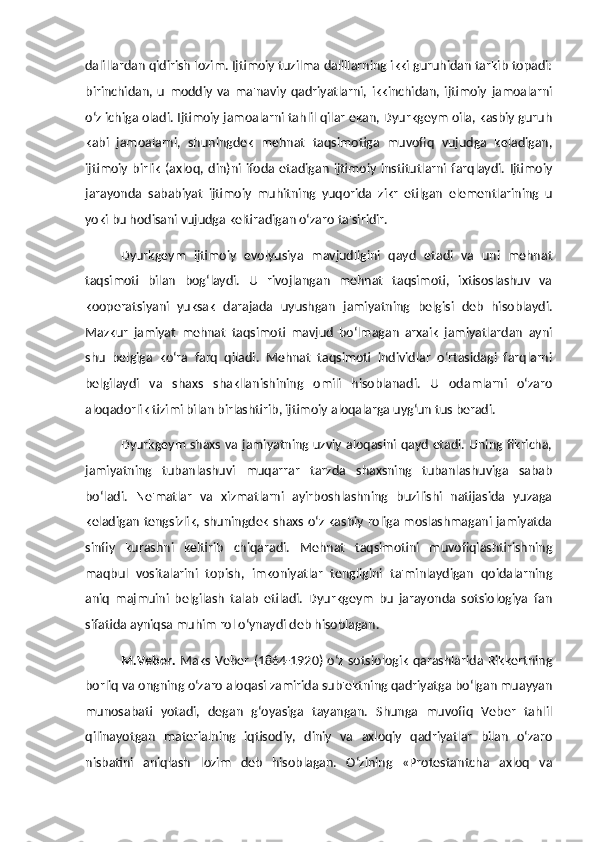 dalillardan qidirish lozim. Ijtimoiy tuzilma dalillarning ikki guruhidan tarkib topadi:
birinchidan,   u   moddiy   va   ma'naviy   qadriyatlarni,   ikkinchidan,   ijtimoiy   jamoalarni
o‘z ichiga oladi. Ijtimoiy jamoalarni tahlil qilar ekan, Dyurkgeym oila, kasbiy guruh
kabi   jamoalarni,   shuningdek   mehnat   taqsimotiga   muvofiq   vujudga   keladigan,
ijtimoiy   birlik   (axloq,   din)ni  ifoda   etadigan   ijtimoiy   institutlarni   farqlaydi.   Ijtimoiy
jarayonda   sababiyat   ijtimoiy   muhitning   yuqorida   zikr   etilgan   elementlarining   u
yoki bu hodisani vujudga keltiradigan o‘zaro ta'siridir. 
Dyurkgeym   ijtimoiy   evolyusiya   mavjudligini   qayd   etadi   va   uni   mehnat
taqsimoti   bilan   bog‘laydi.   U   rivojlangan   mehnat   taqsimoti,   ixtisoslashuv   va
kooperatsiyani   yuksak   darajada   uyushgan   jamiyatning   belgisi   deb   hisoblaydi.
Mazkur   jamiyat   mehnat   taqsimoti   mavjud   bo‘lmagan   arxaik   jamiyatlardan   ayni
shu   belgiga   ko‘ra   farq   qiladi.   Mehnat   taqsimoti   individlar   o‘rtasidagi   farqlarni
belgilaydi   va   shaxs   shakllanishining   omili   hisoblanadi.   U   odamlarni   o‘zaro
aloqadorlik tizimi bilan birlashtirib, ijtimoiy aloqalarga uyg‘un tus beradi. 
Dyurkgeym shaxs va jamiyatning uzviy aloqasini qayd etadi. Uning fikricha,
jamiyatning   tubanlashuvi   muqarrar   tarzda   shaxsning   tubanlashuviga   sabab
bo‘ladi.   Ne'matlar   va   xizmatlarni   ayirboshlashning   buzilishi   natijasida   yuzaga
keladigan tengsizlik, shuningdek shaxs o‘z kasbiy roliga moslashmagani jamiyatda
sinfiy   kurashni   keltirib   chiqaradi.   Mehnat   taqsimotini   muvofiqlashtirishning
maqbul   vositalarini   topish,   imkoniyatlar   tengligini   ta'minlaydigan   qoidalarning
aniq   majmuini   belgilash   talab   etiladi.   Dyurkgeym   bu   jarayonda   sotsiologiya   fan
sifatida ayniqsa muhim rol o‘ynaydi deb hisoblagan. 
M.Veber.   Maks Veber  (1864-1920) o‘z sotsiologik qarashlarida Rikkertning
borliq va ongning o‘zaro aloqasi zamirida sub'ektning qadriyatga bo‘lgan muayyan
munosabati   yotadi,   degan   g‘oyasiga   tayangan.   Shunga   muvofiq   Veber   tahlil
qilinayotgan   materialning   iqtisodiy,   diniy   va   axloqiy   qadriyatlar   bilan   o‘zaro
nisbatini   aniqlash   lozim   deb   hisoblagan.   O‘zining   «Protestantcha   axloq   va 