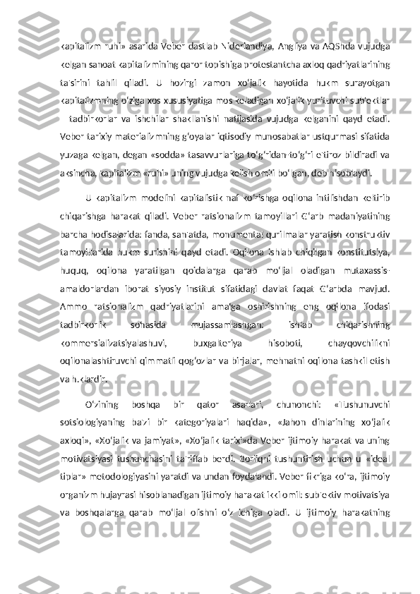 kapitalizm   ruhi»   asarida  Veber   dastlab   Niderlandiya,   Angliya   va   AQShda  vujudga
kelgan sanoat kapitalizmining qaror topishiga protestantcha axloq qadriyatlarining
ta'sirini   tahlil   qiladi.   U   hozirgi   zamon   xo‘jalik   hayotida   hukm   surayotgan
kapitalizmning o‘ziga xos xususiyatiga mos keladigan xo‘jalik yurituvchi sub'ektlar
–   tadbirkorlar   va   ishchilar   shakllanishi   natijasida   vujudga   kelganini   qayd   etadi.
Veber tarixiy materializmning g‘oyalar iqtisodiy munosabatlar ustqurmasi sifatida
yuzaga kelgan, degan  «sodda»  tasavvurlariga  to‘g‘ridan-to‘g‘ri e'tiroz  bildiradi  va
aksincha, kapitalizm «ruhi» uning vujudga kelish omili bo‘lgan, deb hisoblaydi. 
U   kapitalizm   modelini   kapitalistik   naf   ko‘rishga   oqilona   intilishdan   keltirib
chiqarishga   harakat   qiladi.   Veber   ratsionalizm   tamoyillari   G‘arb   madaniyatining
barcha hodisalarida: fanda, san'atda, monumental qurilmalar yaratish konstruktiv
tamoyillarida   hukm   surishini   qayd   etadi.   Oqilona   ishlab   chiqilgan   konstitutsiya,
huquq,   oqilona   yaratilgan   qoidalarga   qarab   mo‘ljal   oladigan   mutaxassis-
amaldorlardan   iborat   siyosiy   institut   sifatidagi   davlat   faqat   G‘arbda   mavjud.
Ammo   ratsionalizm   qadriyatlarini   amalga   oshirishning   eng   oqilona   ifodasi
tadbirkorlik   sohasida   mujassamlashgan:   ishlab   chiqarishning
kommersializatsiyalashuvi,   buxgalteriya   hisoboti,   chayqovchilikni
oqilonalashtiruvchi  qimmatli  qog‘ozlar   va  birjalar,   mehnatni  oqilona  tashkil  etish
va h.klardir.
O‘zining   boshqa   bir   qator   asarlari,   chunonchi:   «Tushunuvchi
sotsiologiyaning   ba'zi   bir   kategoriyalari   haqida»,   «Jahon   dinlarining   xo‘jalik
axloqi»,  «Xo‘jalik   va  jamiyat»,  «Xo‘jalik   tarixi»da  Veber  ijtimoiy   harakat   va  uning
motivatsiyasi   tushunchasini   ta'riflab   berdi.   Borliqni   tushuntirish   uchun   u   «ideal
tiplar» metodologiyasini yaratdi va undan foydalandi. Veber fikriga ko‘ra, ijtimoiy
organizm hujayrasi hisoblanadigan ijtimoiy harakat ikki omil: sub'ektiv motivatsiya
va   boshqalarga   qarab   mo‘ljal   olishni   o‘z   ichiga   oladi.   U   ijtimoiy   harakatning 