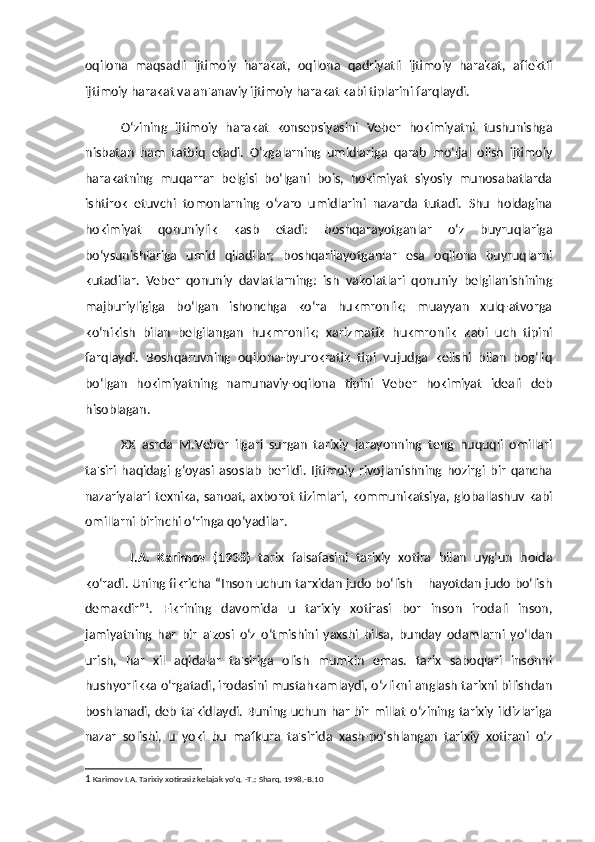 oqilona   maqsadli   ijtimoiy   harakat,   oqilona   qadriyatli   ijtimoiy   harakat,   affektli
ijtimoiy harakat va an'anaviy ijtimoiy harakat kabi tiplarini farqlaydi. 
O‘zining   ijtimoiy   harakat   konsepsiyasini   Veber   hokimiyatni   tushunishga
nisbatan   ham   tatbiq   etadi.   O‘zgalarning   umidlariga   qarab   mo‘ljal   olish   ijtimoiy
harakatning   muqarrar   belgisi   bo‘lgani   bois,   hokimiyat   siyosiy   munosabatlarda
ishtirok   etuvchi   tomonlarning   o‘zaro   umidlarini   nazarda   tutadi.   Shu   holdagina
hokimiyat   qonuniylik   kasb   etadi:   boshqarayotganlar   o‘z   buyruqlariga
bo‘ysunishlariga   umid   qiladilar;   boshqarilayotganlar   esa   oqilona   buyruqlarni
kutadilar.   Veber   qonuniy   davlatlarning:   ish   vakolatlari   qonuniy   belgilanishining
majburiyligiga   bo‘lgan   ishonchga   ko‘ra   hukmronlik;   muayyan   xulq-atvorga
ko‘nikish   bilan   belgilangan   hukmronlik;   xarizmatik   hukmronlik   kabi   uch   tipini
farqlaydi.   Boshqaruvning   oqilona-byurokratik   tipi   vujudga   kelishi   bilan   bog‘liq
bo‘lgan   hokimiyatning   namunaviy-oqilona   tipini   Veber   hokimiyat   ideali   deb
hisoblagan. 
XX   asrda   M.Veber   ilgari   surgan   tarixiy   jarayonning   teng   huquqli   omillari
ta'siri   haqidagi   g‘oyasi   asoslab   berildi.   Ijtimoiy   rivojlanishning   hozirgi   bir   qancha
nazariyalari texnika, sanoat, axborot tizimlari, kommunikatsiya, globallashuv kabi
omillarni birinchi o‘ringa qo‘yadilar. 
I.A.   Karimov   (1938)   tarix   falsafasini   tarixiy   xotira   bilan   uyg‘un   holda
ko‘radi. Uning fikricha   “Inson uchun tarxidan judo bo‘lish – hayotdan judo bo‘lish
demakdir” 1
.   Fikrining   davomida   u   tarixiy   xotirasi   bor   inson   irodali   inson,
jamiyatning   har   bir   a'zosi   o‘z   o‘tmishini   yaxshi   bilsa,   bunday   odamlarni   yo‘ldan
urish,   har   xil   aqidalar   ta'siriga   olish   mumkin   emas.   tarix   saboqlari   insonni
hushyorlikka o‘rgatadi, irodasini mustahkamlaydi, o‘zlikni anglash tarixni bilishdan
boshlanadi, deb ta'kidlaydi. Buning uchun har bir millat  o‘zining tarixiy ildizlariga
nazar   solishi,   u   yoki   bu   mafkura   ta'sirida   xash-po‘shlangan   tarixiy   xotirani   o‘z
1  Karimov I.A. Tarixiy xotirasiz kelajak yo‘q. -T.: Sharq, 1998.-B.10 