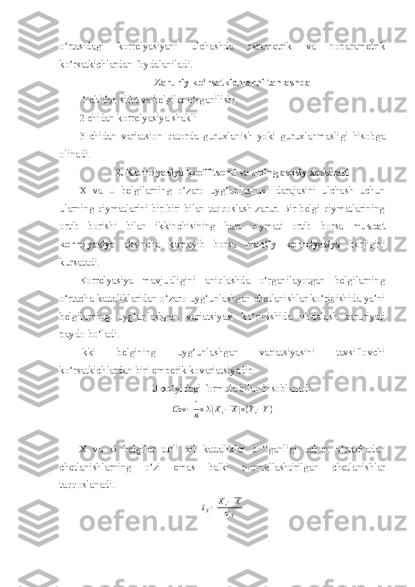 o‘rtasidagi   korrelyasiyani   ulchashda   parametrik   va   noparametrik
ko‘rsatkichlardan foydalaniladi. 
Zaruriy ko‘rsatkichlarni tanlashda
 1 chidan sifat va belgilar o‘rganilishi
2 chidan korrelyasiya shakli
3   chidan   variatsion   qatorda   guruxlanish   yoki   guruxlanmasligi   hisobga
olinadi.
2. Korrelyasiya koeffitsenti va uning asosiy xossalari
X   va   U   belgilarning   o‘zaro   uyg‘unlashuvi   darajasini   ulchash   uchun
ularning qiymatlarini bir biri bilan taqqoslash zarur. Bir belgi qiymatlarining
ortib   borishi   bilan   ikkinchisining   ham   qiymati   ortib   borsa   musbat
korrelyasiya   aksincha   kamayib   borsa   manfiy   korrelyasiya   borligini
kursatadi. 
Korrelyasiya   mavjudligini   aniqlashda   o‘rganilayotgan   belgilarning
o‘rtacha kattaliklaridan o‘zaro uyg‘unlashgan chetlanishlar ko‘rinishida ya’ni
belgilarning   uyg‘unlashgan   variatsiyasi   ko‘rinishida   ifodalash   zaruriyati
paydo bo‘ladi. 
Ikki   belgining   uyg‘unlashgan   variatsiyasini   tavsiflovchi
ko‘rsatkichlardan biri emperik kovariatsiyadir.
U qo‘yidagi formula bilan hisoblanadi.
Cov = 1
n ∗ Σ( X
i − X	) ∗ ( Y
i − Y )
X   va   U   belgilar   turli   xil   kattaliklar   bo‘lganligi   uchun   o‘rtachadan
chetlanishlarning   o‘zi   emas   balki   normallashtirilgan   chetlanishlar
taqqoslanadi.	
tX=	Xi−	X	
σX 