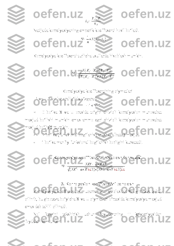 t
Y = Y
i − Y
σ
Y
Natijada korrelyasiyaning emperik koeffitsenti hosil bo‘ladi.
Ч = 1
n ∗ Σ ( t
X − t
Y )
Korrelyasiya koeffitsenti turlicha usullarda hisoblash mumkin.Ч=	Σ(Xi−	X	)∗(Yi−Y)	
√Σ(Xi−	X)2∗Σ(Yi−Y)2
Korrelyasiya koeffitsentining qiymatlari
- 1 va + 1 sonlar oralig‘ida o‘zgaradi.	
−1≤Ч	+1
Ч   =   0   bo‘lsa   X   va   U   orasida   to‘g‘ri   chiziqli   korrelyasion   munosabat
mavjud   bo‘lishi   mumkin   emas   ammo   egri   chiziqli   korrelyasion   munosabat
mavjud bo‘lishi mumkin.
ч  = +1 bo‘lsa (funksional bog‘lanish musbat albatta) mavjud
ч  = -1 bo‘lsa manfiy funksional bog‘lanish borligini kursatadi. 
Korrelyasiya koeffitsentini hisoblash formulasi	
Ч=	ΣXY	−	n∗X∗Y	
√(ΣX	2−	n∗X	¿¿2)∗(ΣY	2−n∗Y¿¿2)¿¿
3. Korrelyasion kaeffitsentini baholash
Korrelyasiya koeffitsentini muqarrarligini aniqlashda Nol gipoteza qabul
qilinib, bu gipoteza bo‘yicha X va U qiymatlari o‘rtasida korrelyasiya mavjud
emas deb tahlil qilinadi. 
Nol   farazini   tekshirish   uchun   Styudentning   T   kriyteriyasidan
foydalanish mumkin.  