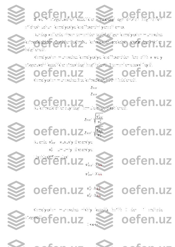 X   va   Y   o‘zgaruvchan   kattaliklar   o‘rtasidagi   egri   chiziqli   bog‘liqlikni
o‘lchash uchun  korrelyasiya koeffitsentini yaroqli emas. 
Bunday xollarda Pirson tomonidan taqlif etilgan korrelyasion munosabat
ko‘rsatkichidan   foydalaniladi.   Bu   ko‘rsatkich   grekcha     τ –eta   harfi   bilan
belgilanadi. 
Korrelyasion   munosabat   korrelyasiya   koeffitsentidan   farq   qilib   x   va   y
o‘zgaruvchi kattaliklar o‘rtasidagi bog‘liqlarni  2 tomonlama tavsiflaydi. 
Korrelyasion munosabat 2 ta ko‘rsatkich bilan ifodalanadi. ƺY/X
ƺ
X / Y
Bu ko‘rsatkichlar quyidagi formula bilan hisoblanadi. 	
ƺY/X=	
√
σX/Y2
σY2	
ƺX/Y=	
√
σX/Y2
σX2
Bu erda  	
σX/Y2  
 - xususiy dispersiya 
 
                
σY2  -  umumiy  dispersiya 
Hisoblash formulasi	
σY/X2	=	Σ¿¿	
σX/Y2	=	Σ¿¿	
σY2=	Σ¿¿
σ
X2
= Σ ¿ ¿
Korrelyasion   munosabat   nisbiy   kattalik   bo‘lib   0   dan   +1   oraliqda
o‘zgaradi. 	
0≤n≤+1 