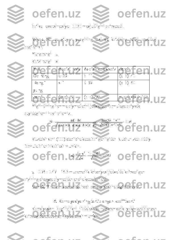 bo‘lsa   assotsinatsiya   0.030 mavjudligini qo‘rsatadi. 
 
Misol:   100   ta   g‘uyon   yungining   tusi   va   ko‘zining   rangi   orasidagi
bog‘lanish.
Yung rangi – u 
Ko‘zi rangi – x 
Yig‘indining hamma qiymatlarini jadvaldan formulaga qo‘ysak 
quyidagilarni hosil qilamiz. Ч=	ad	−	bc	
√(a+c)∗(b+d)∗(a+b)∗(c+d)
=	29	∗59	−1∗11	
√30	∗70	∗40	∗60	=0.76
Kuzatish soni (100) etarlicha katta bo‘lganligidan   τ  uchun zato oddiy 
formula bilan hisoblash mumkin. 	
mч=	1−ч2	
√n	=	1−	0.76	2	
√100	=0.047
t
τ  = 0.76 : 0.47 = 16.3 muqarrarlik kriteriyasi jadvalda ko‘rsatilgan 
o‘zining chegara qiymatidan ancha katta bo‘ladi. 
Demak,  Ч
 ning muqarrarligi hech qanday shubha tug‘dirmaydi. 
6. Korrelyasiyaning tartiblangan koeffitsenti
Korrelyasion   bog‘liqlikni   ifodalashda   noparametrik   yoki   tartiblangan
ko‘rsatgichlardan ham foydalanish mumkin.  Y X A
1  qizil ko‘z A
2  qizil emas ko‘z Jami
Oq rang a =29 b=11 (a+ b ) =40  
Rangli
yung s =1 d=59 (c+b)=60
Jami  (a+c)=30 (b+d)=70 n=a+b+c+d=100 