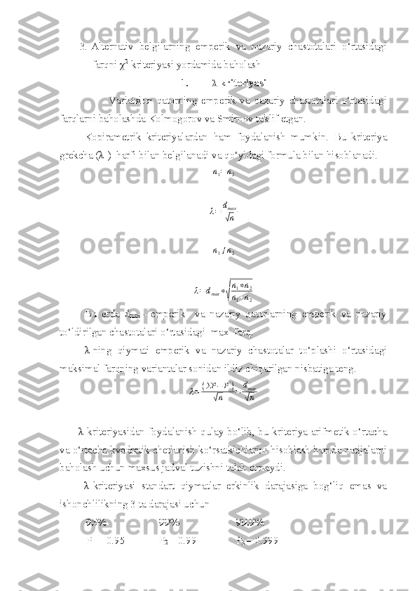 3. Alternativ   belgilarning   emperik   va   nazariy   chastotalari   o‘rtasidagi
farqni  χ 2
-kriteriyasi yordamida baholash 
1. λ kriteriyasi
              Variatsion   qatorning   emperik   va   nazariy   chastotalari   o‘rtasidagi
farqlarni baholashda Kolmogorov va Smirnov taklif etgan. 
Kopirametrik   kriteriyalardan   ham   foydalanish   mumkin.   Bu   kriteriya
grekcha ( λ -)  harfi bilan belgilanadi va qo‘yidagi formula bilan hisoblanadi. n1=n2	
λ=	dmax
√n
n
1 ≠ n
2
λ = d
max ∗
√ n
1 ∗ n
2
n
1 + n
2
  Bu   erda   d
max –   emperik     va   nazariy   qatorlarning   emperik   va   nazariy
to‘ldirilgan chastotalari o‘rtasidagi  max  farq. 
λ -ning   qiymati   emperik   va   nazariy   chastotalar   to‘plashi   o‘rtasidagi
maksimal farqning variantalar sonidan ildiz chiqarilgan nisbatiga teng. 	
λ=	(ΣP	−	P')	
√n	=	dmax
√n
λ-kriteriyasidan foydalanish qulay bo‘lib, bu kriteriya arifmetik o‘rtacha
va o‘rtacha kvadratik chetlanish ko‘rsatkichlarini hisoblash hamda natijalarni
baholash uchun maxsus jadval tuzishni talab etmaydi.
  λ -kriteriyasi   standart   qiymatlar   erkinlik   darajasiga   bog‘liq   emas   va
ishonchlilikning 3 ta darajasi uchun 
    95%                    99%                     99.9%
   P
1  = 0.95      P
2  = 0.99  P
3  = 0.999  