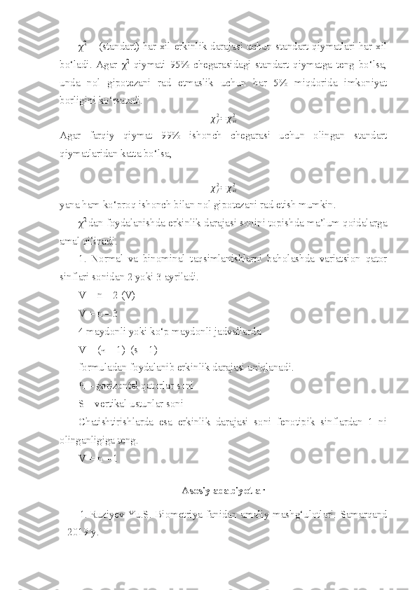 χ 2
  = (standart) har xil erkinlik darajasi uchun standart qiymatlari har xil
bo‘ladi.   Agar   χ 2
  qiymati   95%   chegarasidagi   standart   qiymatga   teng   bo‘lsa,
unda   nol   gipotezani   rad   etmaslik   uchun   har   5%   miqdorida   imkoniyat
borligini ko‘rsatadi. 
χ
f2
= χ
st2
Agar   farqiy   qiymat   99%   ishonch   chegarasi   uchun   olingan   standart
qiymatlaridan katta bo‘lsa, 
χ
f2
= χ
st2
yana ham ko‘proq ishonch bilan nol gipotezani rad etish mumkin. 
χ 2  
dan foydalanishda erkinlik darajasi sonini topishda ma’lum qoidalarga
amal qilinadi. 
1.   Normal   va   binominal   taqsimlanishlarni   baholashda   variatsion   qator
sinflari sonidan 2 yoki 3 ayriladi. 
V = n – 2 (V)
V = n – 3 
4 maydonli yoki ko‘p maydonli jadvallarda 
V = ( ч  – 1)  (s – 1)
formuladan foydalanib erkinlik darajasi aniqlanadi. 
Ч  – gorizontal qatorlar soni 
S – vertikal ustunlar soni 
Chatishtirishlarda   esa   erkinlik   darajasi   soni   fenotipik   sinflardan   1   ni
olinganligiga teng.
V = n – 1  
 
Asosiy adabiyotlar
1. Ruziyev Yu.S. Biometriya fanidan amaliy mashg‘ulotlari.   Samarqand
– 2019  y. 