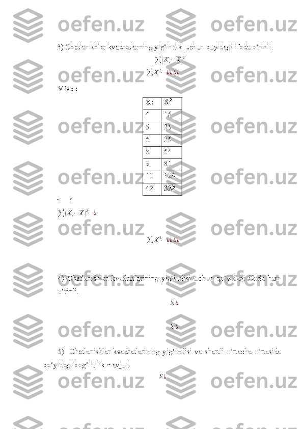 3) Chetlanishlar kvadratlarning yig‘indisi uchun quyidagi ifoda o‘rinli. 
∑( X
i − X	) 2
∑ X 2
− ¿ ¿ ¿ ¿
Misol:
X : X 2
4 16   
5 25
6 36  
8     64
9     81
10   100
42 322
n  = 6   
∑	
( X
i − X	) 2
= ¿
 
∑ X 2
− ¿ ¿ ¿ ¿
4)   Chetlanishlar   kvadratlarining   yig‘indisi   uchun   qo‘yidagi   ifoda   ham
o‘rinli. 	
Σ¿
Σ¿
5)     Chetlanishlar   kvadratlarining   yig‘indisi   va   shartli   o‘rtacha   o‘rtasida
qo‘yidagi bog‘liqlik mavjud.   	
Σ¿ 