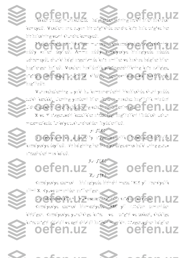 Teskari tipdagi munosabatda – belgilardan birining ortishi bilan boshqasi
kamayadi.   Masalan:   ona   quyon   bir   to‘g‘ishda   qancha   ko‘p   bola   to‘g‘sa   har
bir bolasining vazni shuncha kamayadi.
2 belgi orasida urinli bo‘lgan munosabatlar korrelyasion bog‘lanishning
oddiy   xollari   deyiladi.   Ammo   oddiy   korrelyasiya   biologiyada   odatda
uchramaydi,   chunki   belgi   organizmda  ko‘p   omillar   va   boshqa  belgilar   bilan
bog‘langan   bo‘ladi.   Masalan:   hosildorlik   yog‘ingarchilikning   ko‘p   ozligiga,
o‘g‘itga,   haroratga,   urug‘ning   sifatiga,   agrotexnikaga   va   boshqalarga
bog‘liqdir.
Munosabatlarning   u   yoki   bu   komponentlarini   hisoblashda   shuni   yodda
tutish   kerakki,   ularning   yordami   bilan   faqat   munosabat   bog‘liqlik   miqdori
ulchanadi ammo munosabatlarning sababi ochib berilmaydi. 
X   va   Y   o‘zgaruvchi   kattaliklar   o‘rtasidagi   bog‘liqlikni   ifodalash   uchun
matematikada funksiya tushunchasidan foydalaniladi.
y = f ( X )
Biologiyada   x   va   u   tasodifiy   o‘zgaruvchanlik   o‘rtasidagi   bog‘liqlik
korrelyasiya deyiladi. Bir belgining har bir qiymatiga emas balki uning gurux
o‘rtachalari mos keladi. 
y
X = f ( X
i )
X
Y = f ( Y
i )
Korrelyasiya   atamasi   –   biologiyada   birinchi   marta   1806   yil   Fransiyalik
olimi X. Kyuve tomonidan qo‘llanilgan. 
Lotincha  correlation – munosabat  bog‘liqliq so‘zidan olingan. 
Korrelyasiya   atamasi   biometriyada   1886   yil   F.Galton   tomonidan
kiritilgan.   Korrelyasiya   yunalishga   ko‘ra   +   va   –   to‘g‘ri   va   teskari,   shakliga
ko‘ra to‘g‘ri chiziqli va egri chiziqli bo‘lishi mumkin. O‘zgaruvchan belgilar 