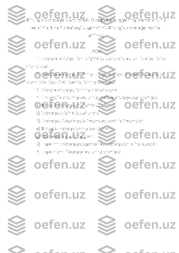 Xirurgik operatsiya tushunchasi. Operativ xirurgiyaning boshqa xirurik
va klinik fanlari orasidagi tutgan o’rni.  Xirurgik operatsiya haqida
ta’limot.
Reja:
      1.   Operativ   xiruriya   fani   to’g’risida   tushuncha   va   uni   boshka   fanlar
bilan aloqasi.
2.   Operativ   xirurgiya   fanining   oldiga   kuyilgan   maqsad   va   vazifalari.
Bozor iqtisodiga o’tish davrida fanning ahamiyati.
3. Operativ xirurgiya fanining qisqacha tarixi.
4. Topografik anat o miya va uni ng  operativ xirurgiyadagi ahamiyati.
5. Xirurgik operasiyalar to’g’risida ta’limot.
a) Operasiya to’g’risida tushuncha.
b) Operasiya o’tkazishga ko’rsatma va qarshi  ko’ rsatmalari.
v) Xirurgik operasiyalarni ng  tasniflanishi.
g) Operasiyani ng  tarqibi y  qismi.
d) Hayvonni operasiyaga tayerlash va operasiyadan so’ng kuzatish.
          6. Hayvonlarni fiksasiyasi va  uni ng  ahamiyati. 