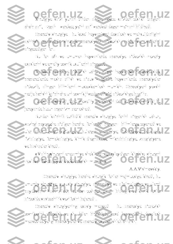 Xirurgiya   so’zi   yunon   tilidan   olinib,   ikkita   so’zdan   tashkil   topgan:
cheir-qo’l,  Ergoh – xarakat; ya’ni qo’l xarakati degan ma’noni bildiradi.
Operativ xirurgiya - bu kasal hayvonlarni davolash va mahsuldorligini
oshirish   maqsadida   xirurgik   operasiyani   o’tkazish   qoida   va   usullarini
o’rgatadigan fan.
Bu   fan   q/h   va   umuman   hayvonlarda   operasiya   o’tkazish   nazariy
asoslarini va amaliy texnik usullarini o’rgatadi.
Malakali   operasiya   o’tkazish   uchun,   o’lgan   hayvonlarning   gavdasida,
preparatlarda   mashq   qilish   va   o’quv   –   tajriba   hayvonlarda   operasiyalar
o’tkazib,   olingan   bilimlarni   mustaxkamlash   mumkin.   Opreasiyani   yaxshi
natija berishi ko’pincha uni texnik jixatdan to’g’ri o’tkazishga bog’liq. 
Lekin   operasiyani   faqat   maxalliy   aralashishi   deb   bulmaydi,   chunki   bu
jarayonda butun organizm qatnashadi.
Bundan   ko’rinib   turibdiki   operativ   xirurgiya   f a nini   o’rganish   uchun,
xozirgi paytgacha  o’ tilgan barcha  fanlardan olingan   bilimlarga tayanadi va
ular   bilan   uzviy   bog’langan ,   bularga:   anatomiya,   fiziologiya,   patologik
fiziologiya,   farmakologiya,   klinik   diagnostika,   mikr o biologi ya ,   zoogigiyena
va boshqalar kiradi.
«Mohir   xirurgni   anatomiya   shakllantirsa,   uylaydigan   klinisist   xirurgni
Pavlovni fiziologiyasi shakllantirish  mumkin». 
A.A.Vishnevskiy.
                    Operativ   xirurgiya   barcha   xirurgik   fanlar   majmuasiga   kiradi,   bu
umumiy  xirurgiya,  xususiy   xirurgiya,   ortopediya   va   oftalmologiya   va   ularni
poydevorini   hosil   qiladi.   Bundan   tashqari   umum   biologik   va   klinik   fanlar
o’ rtasida vositachilik vazifasini bajaradi . 
Operativ   xirurgiyaning   asosiy   maqsadi   -   bu   operasiya   o’ tqazish
texnikasini   o’rgatish   va   shu   bilan   birgalikda   kasal   hayvonlarni   davolash
maqsadi d a yangi operasiyalar va operativ usullar ishlab chi q ish. 