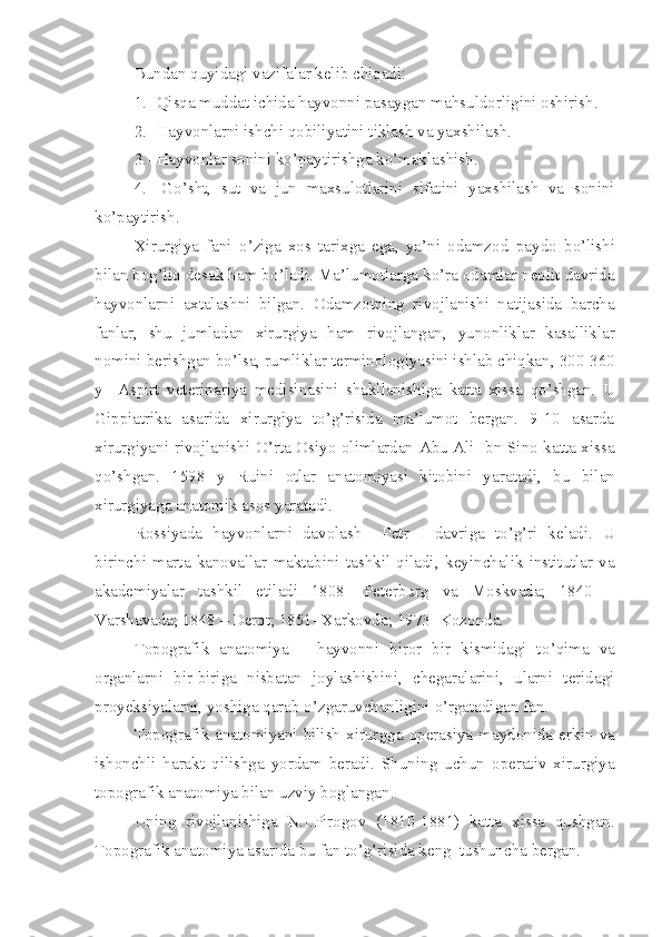 Bundan  q uyidagi vazifalar kelib chiqadi:
1.- Qisqa muddat ichida hayvonni pasaygan ma h suldorligini oshirish.
2.- Hayvonlarni ishchi qobiliyatini tiklash va yaxshilash.
3.- Hayvonlar sonini ko’paytirishga ko’maklashish .
4.-   G o’ sht,   sut   va   jun   maxsulotlarini   sifatini   yaxshilash   va   sonini
ko’paytirish.
Xirurgiya   fani   o’ ziga   xos   tarixga   ega,   ya’ni   odamzo d   paydo   b o’ lishi
bilan bo g’ liq desak  h am b o’ ladi .  Ma’lumotlarga ko’ra odamlar neolit davrida
hayvonlarni   axtalashni   bilgan.   Odamzotni ng   rivojlanishi   natijasida   barcha
fanlar,   shu   jumlada n   xirurgiya   h am   rivojlangan ,   yunonliklar   kasalliklar
nomini berishgan b o’ lsa, rumliklar terminologiyasini ishlab chiqkan ,  300-360
y     Aspirt   veterinariya   medisinasini   shakllanish i ga   katta   xissa   qo’ shgan.   U
Gippiatrika   asarida   xirurgiya   to’g’risida   ma’lumot   bergan.   9-10   asarda
xirurgiyani rivojlanishi   O’ rta Osiyo olimlardan Abu Ali Ibn Sino katta xissa
qo’ shgan.   1598   y   Ruini   otlar   anatomiyasi   kitobini   yar a tadi ,   bu   bilan
xirurgiyaga anatomik asos yaratadi.
Rossiyada   hayvonlarni   davolash     Petr   I   davri g a   to’g’ri   keladi.   U
birinchi   marta   kanovallar   maktabini   tashkil   qiladi ,   keyinchalik   institutlar   va
akademiyalar   tashkil   eti l adi   1808-   Peterburg   va   Moskvada;   1840   –
Varshavada; 1848 – Derpt; 1851- Xarkovda; 1973- Kozonda.
Topografik   anatomiya   –   hayvonni   biror   bir   kismidagi   t o’ qima   va
organlarni   bir - biriga   nisbatan   joylashishini,   chegaralarini,   ularni   teridagi
proyeksiyalarni, yoshiga qarab  o’ zgaruvchanligini  o’ rgatadigan fan.
Topografik  anatomiyani   bilish   xirur g ga   operasiya  maydon i da   erkin   va
ishonchli   h arakt   qilishga   yordam   beradi.   Shuning   uchun   operativ   xirurgiya
topografik anatomiya bilan uzviy boglangan.
U ni ng   rivojlanishiga   N . I.Pirogov   (1810-1881)   katta   xissa   qushgan.
Topografik anatomiya asarida bu fan to’g’risida keng  tushuncha bergan. 