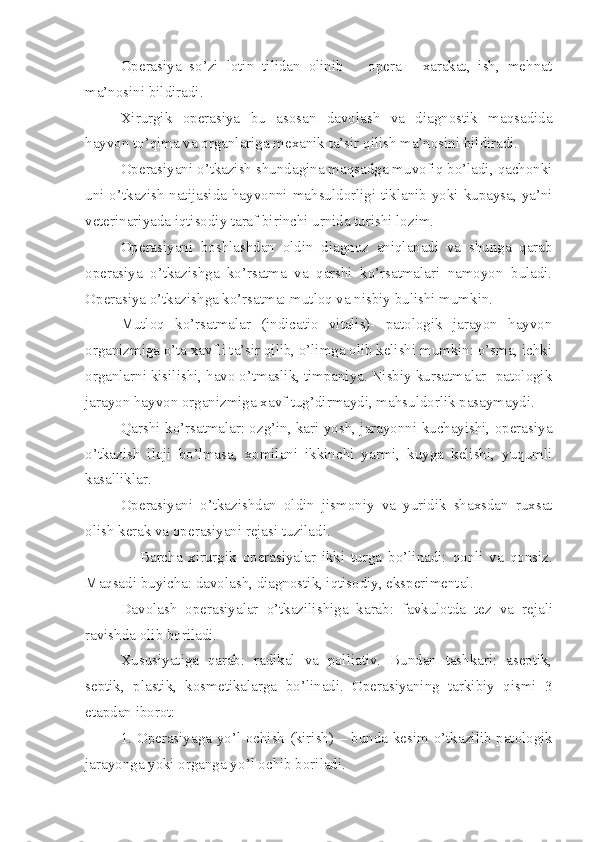 Operasiya   so’zi   lotin   tilidan   olinib       opera   -   xarakat,   ish,   mehnat
ma’nosini bildiradi.
Xirurgik   operasiya   bu   asosan   davolash   va   diagnostik   maqsadida
hayvon to’qima va organlariga mexanik ta’sir qilish ma’nosini bildiradi.
Operasiyani o’tkazish shundagina maqsadga muvofiq bo’ladi, qachonki
uni o’tkazish natijasida hayvonni mahsuldorligi tiklanib yoki kupaysa, ya’ni
veterinariyada iqtisodiy taraf birinchi urnida turishi lozim.
Operasiyani   boshlashdan   oldin   diagnoz   aniqlanadi   va   shunga   qarab
operasiya   o’tkazishga   ko’rsatma   va   qarshi   ko’rsatmalari   namoyon   buladi.
Operasiya o’tkazishga ko’rsatma: mutloq va nisbiy bulishi mumkin.
Mutloq   ko’rsatmalar   (indicatio   vitalis)-   patologik   jarayon   hayvon
organizmiga o’ta xavfli ta’sir qilib, o’limga olib kelishi mumkin: o’sma, ichki
organlarni kisilishi, havo o’tmaslik, timpaniya. Nisbiy kursatmalar- patologik
jarayon hayvon organizmiga xavf tug’dirmaydi, mahsuldorlik pasaymaydi.
Qarshi ko’rsatmalar: ozg’in, kari yosh, jarayonni kuchayishi, operasiya
o’tkazish   iloji   bo’lmasa,   xomilani   ikkinchi   yarmi,   kuyga   kelishi,   yuqumli
kasalliklar.
Operasiyani   o’tkazishdan   oldin   jismoniy   va   yuridik   shaxsdan   ruxsat
olish kerak va operasiyani rejasi tuziladi.
                  B a rcha   xirurgik   operasiyalar   ikki   turga   b o’ linadi:   qonli   va   qonsiz.
Maqsadi buyicha: davolash, diagnostik, iqtisodiy, eksperimental.
Davolash   operasiyalar   o’tkazi li shiga   karab:   favkulotda   tez   va   reja li
ravishda olib boriladi.
X ususiyat i ga   qarab :   radikal   va   polliativ.   Bundan   tashkari:   aseptik,
septik,   plastik,   kosmetika larga   b o’ linadi.   Operasiyani ng   tarkibiy   qismi   3
etapdan iborot:
1. Operasiyaga y o’ l ochish (kirish) – bunda kesim   o’ tkazi li b patologik
jarayonga yoki organga y o’ l ochib boriladi. 