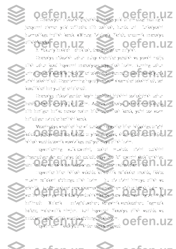 2. Operasiyani o’tkazish (bajarishi) – organ yoki to’qimadagi patologik
jarayon n i   qisman   yoki   t o’ liqcha   olib   tashlash,   bunda   uni     funksiyasini
buzmaslikga   intilish   kerak.   «Xirurg   fiziologik   fikrlab,   anatomik   operasiya
qilishi kerak».
3. Yakuniy boskich – choklash, drenaj, bo g’ lam  qo’ yish.
Operasiya   o’tkazish   uchun   q u lay   sharoitlar   yaratish   va   yaxshi   natija
olish   uchun   kasal   hayvonni   operasiyaga   tayyorlash   lozim.   Bunning   uchun
uning umumiy klinik k o’ rsatkichlari tekshiriladi xar o rati, nafas olish va yurak
urishi  tekshiriladi . Organizmni ng h ayoti y   muxim sistemalari tekshiriladi, teri
kasalliklari b o r - yuqligi aniqlanadi.
Operasiya   o’ tkaz il gandan   keyin   jarohatni   bitishini   tezlashtirish   uchun
b a rcha   sharoitlar   yaratilishi   lozim.   Agarda   operasiya   osh qo zon-ichaklarda
olib   borilgan   b o’ lsa   parxez   rasion   bilan   ta’minlash   kerak,   ya’ni   tez   xazm
b o’ ladigan  oziqalar berilishi kerak .
Veterinariya vrachlari   h ar xil turdagi hayvonlar bilan ishlashiga to’g’ri
keladi ,  uy hayvonlar i dan boshlab to yirtqichiga cha,  shuning uchun ular bilan
ishlash vaqtida texnik xavsizl k ga q a t ’ iyan r io ya qilish lozim.
Hayvonlarni ng   xulk-atvorini,   tashqi   muxitda   o’ zini   tutishini
o’ rganadigan fan etologiya deb ataladi, hayvonni fa’l-atvorini shakllanishiga
atrof - muxit, saqlash sharoitlari, unga nisbatan munosabat ta’sir qiladi.
Hayvonlar   bilan   ishlash   vaktida   k o’ pchilik   reflekslar   orasida,   ikkita
muxim   refleksni   e’tiborga   olish   lozim   –   bu   o’ z -o’ zini   h imoya   qilish   va
erkinlik. Bundan tashqari nerv sistema si ni tipiga   h am e’tibor berish lozim va
xar   bir   hayvonga   individual   yond o shish   kerak.   Nerv   sistema si ni ng   tipi   4   ga
b o’ linadi:     Xolerik   –   q o’ zg’aluvchan;   sangvinik-xarakatchan;   flegmatik
befarq;   melanxolik   nimjon.   Buni   hayvonni   fiksasiya   qilish   vaqtida   va
podalarni tashkil qilish vaqtida e’tiborga olish lozim.
Hayvonlarni  fiksasiya qilishdan asosiy ma q sad: 