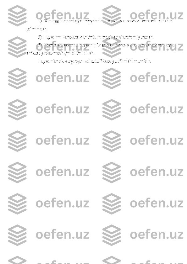 1)   Xirurgga   operasiya   maydonida   erkin   va   xavsiz   xarakat   qilish in i
ta’minlash.
2) Hayvonni xarakatsizlantirib ,  normal ish sharoitini yaratish.
3) Operasiya vaqtida hayvon  o’ ziga va operasiyada qatnashadiganlarga
shikast yetkazmasligini oldini olish.
Hayvonlar tik va yotgan xolatda fiksasiya qilinishi mumkin. 