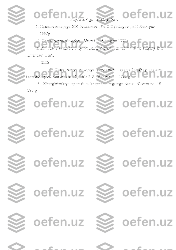 Foydalanilgan  a dabiyotlar:
1. Operativ xirurgiya X.K. Rustamov., Ya.O.Oqbutayev., B.D.Narziyev
              1997y.
            2. Operativnaya xirurgiya - Magad I.I. i drugiye 1990g.
3.   A.   David   Weaver,   Guy   St   Jean,   Adrian   Steiner   “Bovine   surgery   and
Lameness” USA, 
               2005
                        4.   Operativnaya   xirurgiya   s   osnovami   topograficheskoy   anatomii
domashnix jivotn ы x Magda I.I., Itkin B.Z., Voronin I.I. 1979 g.
  5.   Xirurgicheskiye   operasii   u   krupnogo   rogatogo   skota.   Kuznesov   T.S.,
1979 g. 