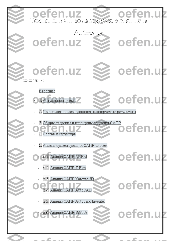 Технология производства металла в
Аutocadе
Содержание
 Введение   
 1. Актуальность темы
 2. Цель и задачи исследования, планируемые результаты
 3. Общие сведения и принципы создания САПР
 4. Состав и структура
 5. Анализ существующих САПР-систем
 5.1. Анализ САПР ADEM
 5.2. Анализ САПР T-Flex
 5.3. Анализ САПР Компас 3D
 5.4. Анализ САПР AutoCAD
 5.5. Анализ САПР Autodesk Inventor
 5.6. Анализ САПР CATIA 