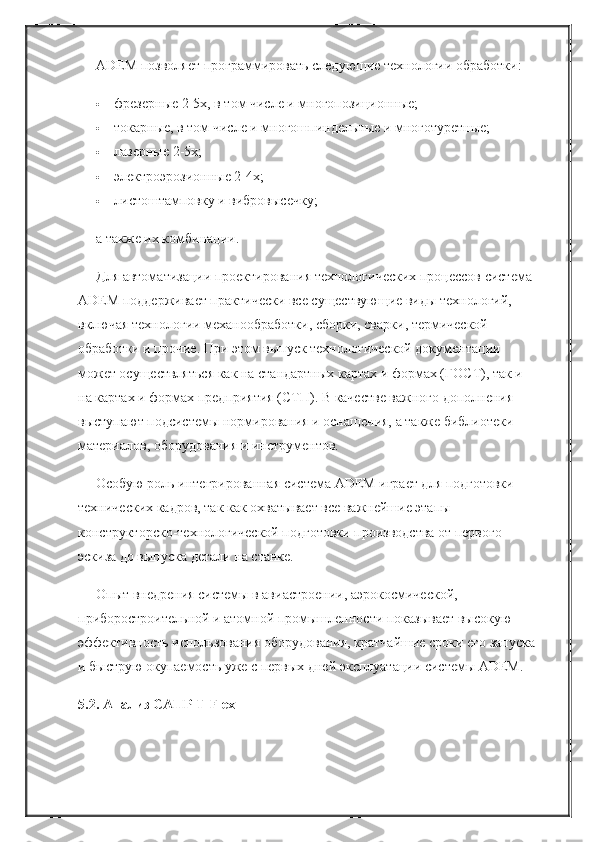 ADEM позволяет программировать следующие технологии обработки:
 фрезерные 2-5x, в том числе и многопозиционные;
 токарные, в том числе и многошпиндельные и многотуретные;
 лазерные 2-5x;
 электроэрозионные 2-4x;
 листоштамповку и вибровысечку;
а также их комбинации.
Для автоматизации проектирования технологических процессов система 
ADEM поддерживает практически все существующие виды технологий, 
включая технологии механообработки, сборки, сварки, термической 
обработки и прочие. При этом выпуск технологической документации 
может осуществляться как на стандартных картах и формах (ГОСТ), так и 
на картах и формах предприятия (СТП). В качестве важного дополнения 
выступают подсистемы нормирования и оснащения, а также библиотеки 
материалов, оборудования и инструментов.
Особую роль интегрированная система ADEM играет для подготовки 
технических кадров, так как охватывает все важнейшие этапы 
конструкторско-технологической подготовки производства от первого 
эскиза до выпуска детали на станке.
Опыт внедрения системы в авиастроении, аэрокосмической, 
приборостроительной и атомной промышленности показывает высокую 
эффективность использования оборудования, кратчайшие сроки его запуска
и быструю окупаемость уже с первых дней эксплуатации системы ADEM.
5.2. Анализ САПР T-Flex 