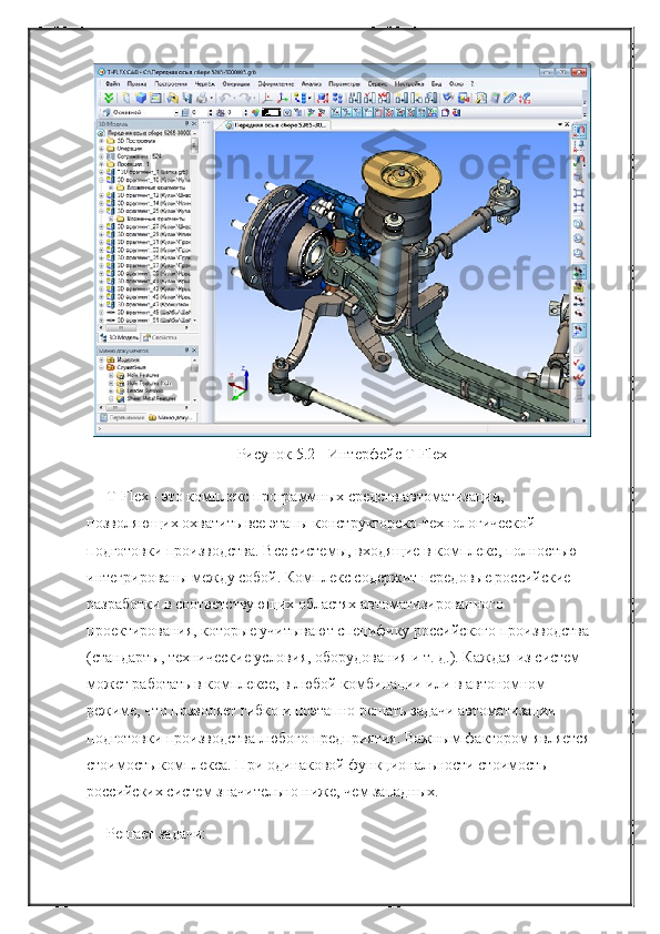 Рисунок 5.2 - Интерфейс T-Flex
T-Flex - это комплекс программных средств автоматизации, 
позволяющих охватить все этапы конструкторско-технологической 
подготовки производства. Все системы, входящие в комплекс, полностью 
интегрированы между собой. Комплекс содержит передовые российские 
разработки в соответствующих областях автоматизированного 
проектирования, которые учитывают специфику российского производства 
(стандарты, технические условия, оборудования и т. д.). Каждая из систем 
может работать в комплексе, в любой комбинации или в автономном 
режиме, что позволяет гибко и поэтапно решать задачи автоматизации 
подготовки производства любого предприятия. Важным фактором является 
стоимость комплекса. При одинаковой функциональности стоимость 
российских систем значительно ниже, чем западных.
Решает задачи: 