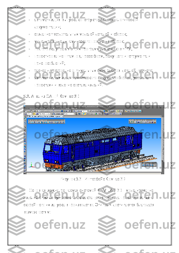  автоматизация выпуска конструкторско-технологической 
документации;
 создание твердотельных моделей деталей и сборок;
 моделирование динамического поведения сборок;
 подготовка управляющих программ для станков ЧПУ;
 проектирование штампов, пресс-форм, режущего инструмента и 
приспособлений;
 расчет и построение оптимальных схем раскроя деталей на листе;
 автоматизация задач технического документооборота, управление 
проектами и ведение состава изделий.
5.3. Анализ САПР Компас 3D
Рисунок 5.3 - Интерфейс Компас 3D
Основная задача, решаемая системой КОМПАС-3D - моделирование 
изделий с целью существенного сокращения периода проектирования и 
скорейшего их запуска в производство. Эти цели достигаются благодаря 
возможностям: 