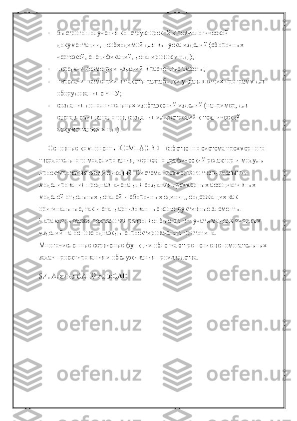  быстрого получения конструкторской и технологической 
документации, необходимой для выпуска изделий (сборочных 
чертежей, спецификаций, деталировок и т.д.);
 передачи геометрии изделий в расчетные пакеты;
 передачи геометрии в пакеты разработки управляющих программ для 
оборудования с ЧПУ;
 создания дополнительных изображений изделий (например, для 
составления каталогов, создания иллюстраций к технической 
документации и т.д.).
Основные компоненты КОМПАС-3D - собственно система трехмерного 
твердотельного моделирования, чертежно-графический редактор и модуль 
проектирования спецификаций. Система трехмерного твердотельного 
моделирования предназначена для создания трехмерных ассоциативных 
моделей отдельных деталей и сборочных единиц, содержащих как 
оригинальные, так и стандартизованные конструктивные элементы. 
Параметрическая технология позволяет быстро получать модели типовых 
изделий на основе однажды спроектированного прототипа. 
Многочисленные сервисные функции облегчают решение вспомогательных 
задач проектирования и обслуживания производства.
5.4. Анализ САПР AutoCAD 