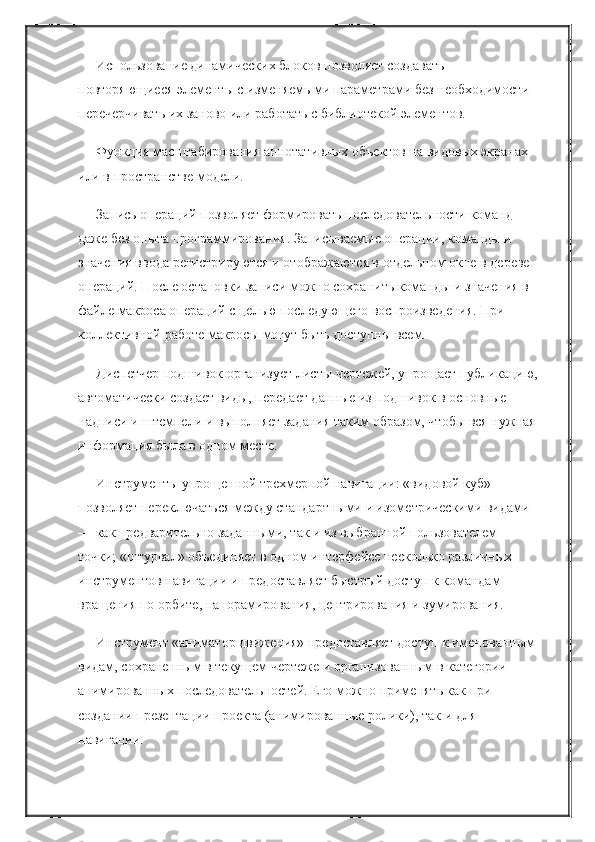 Использование динамических блоков позволяет создавать 
повторяющиеся элементы с изменяемыми параметрами без необходимости 
перечерчивать их заново или работать с библиотекой элементов.
Функция масштабирования аннотативных объектов на видовых экранах 
или в пространстве модели.
Запись операций позволяет формировать последовательности команд 
даже без опыта программирования. Записываемые операции, команды и 
значения ввода регистрируются и отображаются в отдельном окне в дереве 
операций. После остановки записи можно сохранить команды и значения в 
файле макроса операций с целью последующего воспроизведения. При 
коллективной работе макросы могут быть доступны всем.
Диспетчер подшивок организует листы чертежей, упрощает публикацию,
автоматически создает виды, передает данные из подшивок в основные 
надписи и штемпели и выполняет задания таким образом, чтобы вся нужная
информация была в одном месте.
Инструменты упрощенной трехмерной навигации: «видовой куб» 
позволяет переключаться между стандартными и изометрическими видами 
— как предварительно заданными, так и из выбранной пользователем 
точки; «штурвал» объединяет в одном интерфейсе несколько различных 
инструментов навигации и предоставляет быстрый доступ к командам 
вращения по орбите, панорамирования, центрирования и зумирования.
Инструмент «аниматор движения» предоставляет доступ к именованным 
видам, сохраненным в текущем чертеже и организованным в категории 
анимированных последовательностей. Его можно применять как при 
создании презентации проекта (анимированные ролики), так и для 
навигации. 