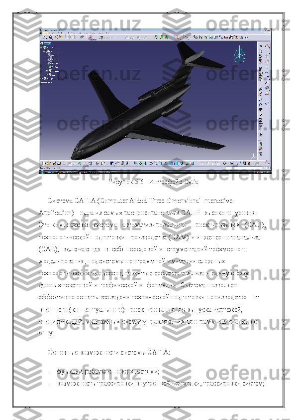 Рисунок 5.6 - Интерфейс Catia
Система CATIA (Computer Aided Three-dimensional Interactive 
Application) - одна из самых распространенных САПР    высокого    уровня.    
Это комплексная    система      автоматизированного      проектирования      (CAD), 
технологической подготовки производства (CAM) и инженерного анализа 
(САЕ),    включающая    в    себя передовой инструментарий трёхмерного 
моделирования, подсистемы программной имитации сложных 
технологических процессов, развитые средства анализа и единую базу 
данных текстовой и графической информации. Система позволяет 
эффективно решать все задачи технической подготовки производства - от 
внешнего (концептуального) проектирования    до выпуска чертежей, 
спецификаций, монтажных схем и управляющих программ для станков с 
ЧПУ.
Основные возможности системы CATIA:
 функции работы с поверхностями;
 возможность трассировки внутренней проводки, трассировки систем; 