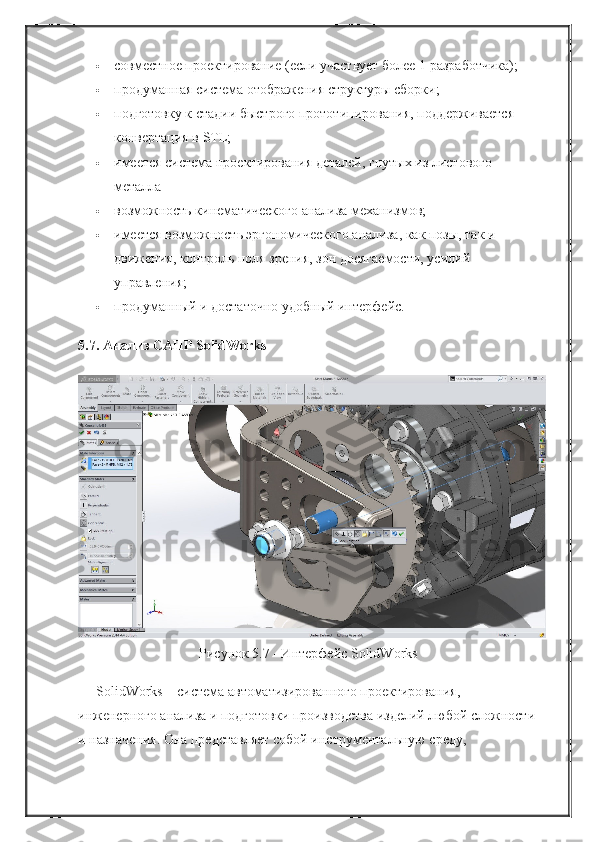  совместное проектирование (если участвует более 1 разработчика);
 продуманная система отображения структуры сборки;
 подготовку к стадии быстрого прототипирования, поддерживается 
конвертация в STL;
 имеется система проектирования деталей, гнутых из листового 
металла
 возможность кинематического анализа механизмов;
 имеется возможность эргономического анализа, как позы, так и 
движения, контроль поля зрения, зон досягаемости, усилий 
управления;
 продуманный и достаточно удобный интерфейс.
5.7. Анализ САПР SolidWorks
Рисунок 5.7 - Интерфейс SolidWorks
SolidWorks – система автоматизированного проектирования, 
инженерного анализа и подготовки производства изделий любой сложности
и назначения. Она представляет собой инструментальную среду,  
