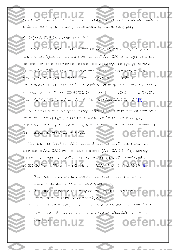 платформе AutoCAD, которая предоставляет основные возможности работы
с объектами в пространстве, а также их сохранение и загрузку.
6. ObjectARX SDK и JavaScript API
Среда программирования ObjectARX используется для адаптации и 
расширения функциональных возможностей AutoCAD и продуктов на его 
основе. Она обеспечивает непосредственный доступ к структурам базы 
данных AutoCAD, графической системе и определениям встроенных 
команд. С помощью объектно-ориентированных интерфейсов 
программирования на языке C++ разработчики могут создавать приложения
для AutoCAD и других продуктов, входящих в это семейство – например, 
AutoCAD Architecture, AutoCAD Mechanical и AutoCAD Civil3D   [7] .
ARX-приложения могут напрямую обращаться к базе данных рисунка и 
геометрическому ядру, позволяет создавать собственные команды, 
аналогичные стандартным командам AutoCAD. Впервые пакет ObjectARX 
был реализован для AutoCAD R13.
Что касается JavaScript API – данный программный интерфейс был 
добавлен в AutoCAD относительно недавно (AutoCAD 2014), поэтому 
является интересной темой для рассмотрения. Данный интерфейс был 
добавлен целенаправленно для того, что позволить пользователям   [8] :
1. Управлять пользовательским интерфейсом, такой как запрос 
пользовательского ввода и показ временной;
2. Управлять текущим видом: зумирование, панорамирование, 
переключение визуальных стилей, и т.д.
3. Выполнять реализацию диалогов пользовательского интерфейса с 
помощью HMTL5, которые подключаются к AutoCAD с помощью 
JavaScript. 