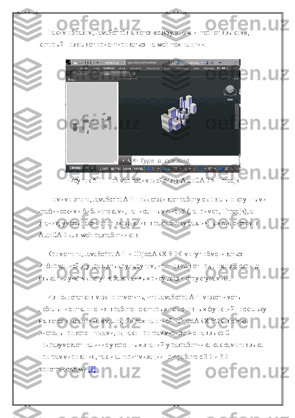 Таким образом, JavaScript является «связующим интернет-языком», 
который позволяет ориентироваться на web-технологии.
Рисунок 6.1 - Пример взаимодействия AutoCAD и Three.js
Помимо этого, JavaScript API поддерживает работу с довольно крупными
графическими библиотеками, написанными на JS (например, Three.js), а 
значит, уменьшает порог вхождения в разработку различных подсистем в 
AutoCAD для web-разработчиков.
Кроме того, JavaScript API и ObjectARX SDK могут обмениваться 
информацией и управлять друг другом, что позволяет при помощи скрипт-
языка получать доступ к базе данных рисунков и структурам БД.
Из недостатков можно отметить, что JavaScript API может иметь 
небольшие отклонения в работе некоторых не основных функций поскольку
является достаточно «молодой» технологией. ObjectARX SDK в свою 
очередь проверен годами, однако программирование на языке C++ 
подразумевает наличие уверенных знаний у разработчика как самого языка 
программирования, так и алгоритмизации при работе с 2D и 3D 
пространствами   [9] . 