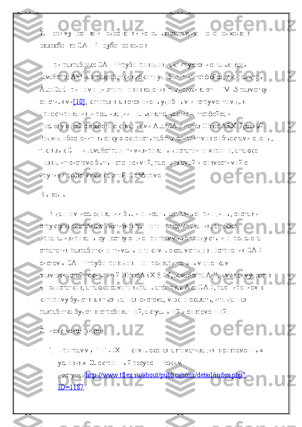 7. Преимущества и недостатки использования данного подхода в 
разработке САПР трубопроводов
При разработке САПР трубопроводов планируется использовать 
JavaScript API для разработки гибкого удобного интерфейса, т.к. палитры 
AutoCad при помощи этого нововведения поддерживают HTML5 разметку 
со стилями [10] , которая является очень удобным инструментом для 
проектирования и реализации пользовательского интерфейса и 
последующей связи его с командами AutoCAD через ObjectARX. Данный 
подход обеспечит высокую скорость работы алгоритмов с объектами сцены,
т.к. язык C++ и JavaScript оптимизированы достаточно хорошо, а также 
позволит системе быть переносимой, расширяемой и совместимой с 
другими решениями на этой платформе.
Выводы
В данном   исследовании   были описаны основные принципы, состав и 
структура систем автоматизированного проектирования, а также 
проанализированы существующие программные продукты и определена 
стратегия разработки оптимального комплекса методов построения CAD-
системы САПР трубопроводов. По предварительным оценкам 
возможностей технологий ObjectARX SDK, JavaScript API, их преимуществ 
и недостатков, а также самого ядра платформы AutoCAD, расширением к 
которому будет являться данная система, можно сказать, что данная 
разработка будет востребованной, актуальной и современной.
Список источников
1. Программы T-FLEX — комплексная автоматизация в современных 
условиях [Электронный ресурс] - Режим 
доступа:   http://www.tflex.ru/about/publications/detail/index.php?
ID=1187 . 