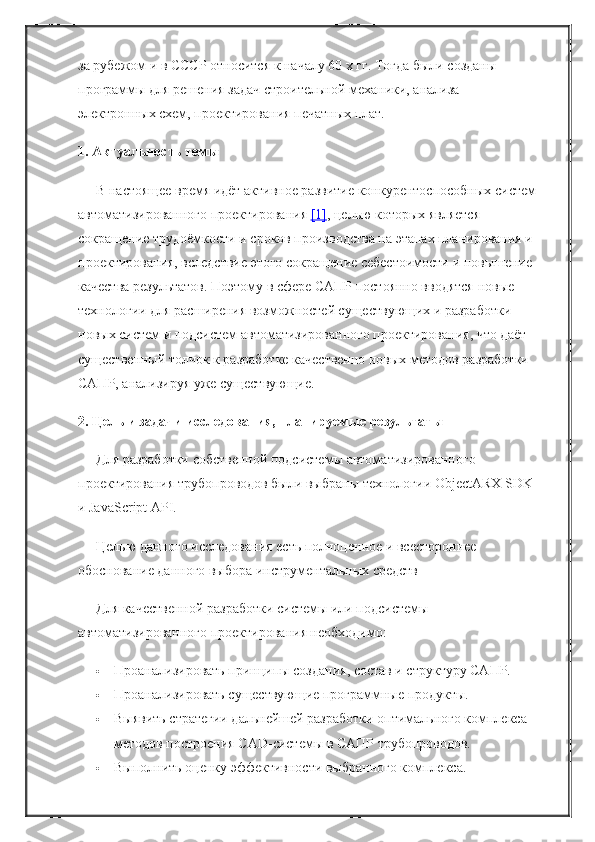 за рубежом и в СССР относится к началу 60 х гг. Тогда были созданы 
программы для решения задач строительной механики, анализа 
электронных схем, проектирования печатных плат.
1. Актуальность темы
В настоящее время идёт активное развитие конкурентоспособных систем
автоматизированного проектирования   [1] , целью которых является 
сокращение трудоёмкости и сроков производства на этапах планирования и 
проектирования, вследствие этого сокращение себестоимости и повышение 
качества результатов. Поэтому в сфере САПР постоянно вводятся новые 
технологии для расширения возможностей существующих и разработки 
новых систем и подсистем автоматизированного проектирования, что даёт 
существенный толчок к разработке качественно новых методов разработки 
САПР, анализируя уже существующие.
2. Цель и задачи исследования, планируемые результаты
Для разработки собственной подсистемы автоматизированного 
проектирования трубопроводов были выбраны технологии ObjectARX SDK 
и JavaScript API.
Целью данного исследования есть полноценное и всестороннее 
обоснование данного выбора инструментальных средств
Для качественной разработки системы или подсистемы 
автоматизированного проектирования необходимо:
 Проанализировать принципы создания, состав и структуру САПР.
 Проанализировать существующие программные продукты.
 Выявить стратегии дальнейшей разработки оптимального комплекса 
методов построения CAD-системы в САПР трубопроводов.
 Выполнить оценку эффективности выбранного комплекса. 