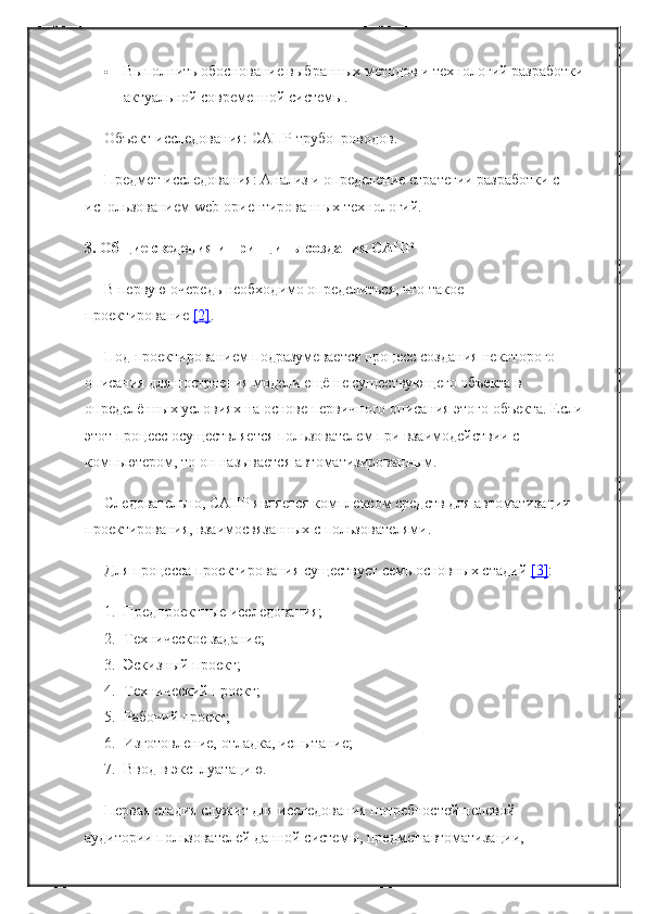  Выполнить обоснование выбранных методов и технологий разработки
актуальной современной системы.
Объект исследования: САПР трубопроводов.
Предмет исследования: Анализ и определение стратегии разработки с 
использованием web-ориентированных технологий.
3. Общие сведения и принципы создания САПР
В первую очередь необходимо определиться, что такое 
проектирование   [2] .
Под проектированием подразумевается процесс создания некоторого 
описания для построения модели ещё не существующего объекта в 
определённых условиях на основе первичного описания этого объекта. Если
этот процесс осуществляется пользователем при взаимодействии с 
компьютером, то он называется автоматизированным.
Следовательно, САПР является комплексом средств для автоматизации 
проектирования, взаимосвязанных с пользователями.
Для процесса проектирования существует семь основных стадий   [3] :
1. Предпроектные исследования;
2. Техническое задание;
3. Эскизный проект;
4. Технический проект;
5. Рабочий проект;
6. Изготовление, отладка, испытание;
7. Ввод в эксплуатацию.
Первая стадия служит для исследования потребностей целевой 
аудитории пользователей данной системы, предмет автоматизации,  