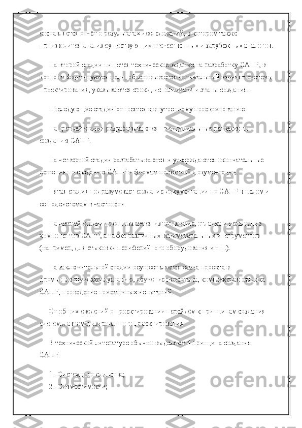 составляется отчёт о результатах исследований, в котором также 
производится анализ существующих отечественных и зарубежных аналогов.
На второй стадии пишется техническое задание на разработку САПР, в 
котором формируются цели, обосновывается оптимальный вариант системы
проектирования, указываются сроки, исполнители и этапы создания.
Последующие стадии относятся к внутреннему проектированию.
На третьей стадии разрабатываются принципиальные решения по 
созданию САПР.
На четвертой стадии разрабатываются и утверждаются окончательные 
решения по созданию САПР и формам проектной документации.
Пятая стадия подразумевает создание документации по САПР в целом и 
её подсистемам в частности.
На шестой стадии предполагается изготовление, отладка и испытание 
компонентов САПР, а также различных вспомогательных инструментов 
(например, для стыковки периферийного оборудования и т.п.).
На заключительной стадии осуществляется сдача проекта в 
промышленную эксплуатацию, обучение персонала, комплексная отладка 
САПР, проведение приёмочных испытаний.
От общих сведений о проектировании перейдём к принципам создания 
системы автоматизированного проектирования.
В технической литературе обычно выделяют 4 принципа создания 
САПР:
1. Системного единства;
2. Совместимости; 