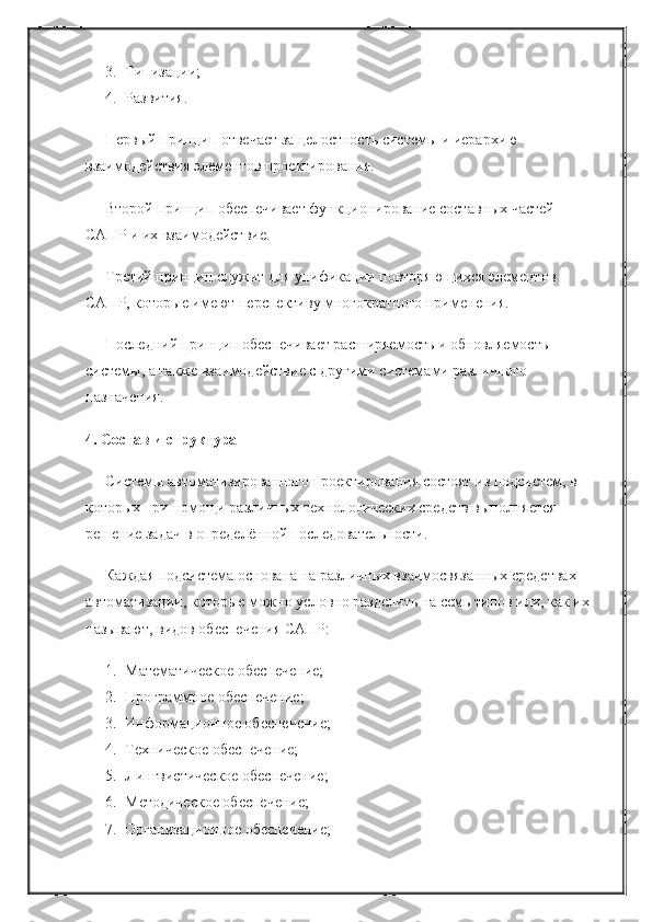 3. Типизации;
4. Развития.
Первый принцип отвечает за целостность системы и иерархию 
взаимодействия элементов проектирования.
Второй принцип обеспечивает функционирование составных частей 
САПР и их взаимодействие.
Третий принцип служит для унификации повторяющихся элементов 
САПР, которые имеют перспективу многократного применения.
Последний принцип обеспечивает расширяемость и обновляемость 
системы, а также взаимодействие с другими системами различного 
назначения.
4. Состав и структура
Системы автоматизированного проектирования состоят из подсистем, в 
которых при помощи различных технологических средств выполняется 
решение задач в определённой последовательности.
Каждая подсистема основана на различных взаимосвязанных средствах 
автоматизации, которые можно условно разделить на семь типов или, как их
называют, видов обеспечения САПР:
1. Математическое обеспечение;
2. Программное обеспечение;
3. Информационное обеспечение;
4. Техническое обеспечение;
5. Лингвистическое обеспечение;
6. Методическое обеспечение;
7. Организационное обеспечение; 