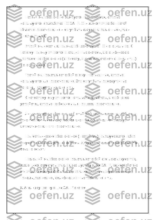 Первый вид обеспечения базируется на алгоритмах, которые 
используются в разработке ПО САПР. Они зависят от особенностей 
объектов проектирования и могут быть как узконаправленными, так и 
инвариантными.
Второй вид имеет два подвида: общесистемное ПО и специальное. К 
первому подвиду относятся операционные системы, а специфическое 
программное обеспечение (к примеру, оценка характеристик почвы и т.п.) – 
к специальному.
Третий вид представляет собой совокупность данных, которые 
используются для проектирования. Это могут быть промежуточные 
решения, параметры изделия и т.д.
К четвертому виду относятся не только компьютеры, а вообще все 
устройства, которые необходимы для процесса проектирования.
Лингвистическое обеспечение (пятый вид) основывается на проблемно-
ориентированных языках, предназначенных для описания процедур 
автоматизированного проектирования.
Под методическим обеспечением (шестой вид) подразумевается набор 
документов об эксплуатации системы. Документы, касающиеся разработки, 
сюда не входят.
Последний вид обеспечения представляет собой комплекс документов, 
касающихся структуры отделов, эксплуатирующих САПР, взаимодействие 
эти отделов между собой. В набор организационных документов входят 
приказы, расписания, квалификационные требования и т.д.
5. Анализ существующих САПР-систем 