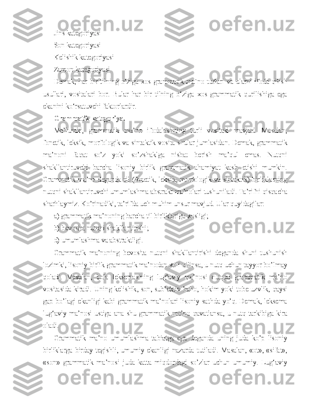 Jins kategoriyasi
Son kategoriyasi
Kelishik kategoriyasi
Zamon kategoriyasi
Demak, har  bir  tilning o‘ziga xos grammatik ma`no turlari va ularni  ifoda qilish
usullari,   vositalari   bor.   Bular   har   bir   tilning   o‘ziga   xos   grammatik   qurilishiga   ega
ekanini ko‘rsatuvchi faktorlardir.
Grammatik kategoriya. 
Ma’lumki,   grammatik   ma’no   ifodalashning   turli   vositasi   mavjud.   Masalan,
fonetik, leksik, morfologik va sintaktik vosita shular jumlasidan. Demak, grammatik
ma’noni   faqat   so’z   yoki   so’zshaklga   nisbat   berish   ma’qul   emas.   Nutqni
shakllantiruvchi   barcha   lisoniy   birlik   grammatik   ahamiyat   kasb   etishi   mumkin.
Grammatik ma’no deganda til (fonetik, leksik, morfologik va sintaktik) birliklarning
nutqni shakllantiruvchi umumlashma abstrakt ma’nolari tushuniladi. Ta’rifni qisqacha
sharhlaymiz. Ko’rinadiki, ta’rifda uch muhim unsur mavjud. Ular quyidagilar:
a) grammatik ma’noning barcha til birliklariga xosligi;
b) bevosita  nutqni shakllantirishi ;
d) umumlashma va abstraktligi. 
Grammatik   ma’noning   bevosita   nutqni   shakllantirishi   deganda   shuni   tushunish
lozimki, lisoniy birlik grammatik ma’nodan xoli qilinsa, u nutq uchun tayyor bo’lmay
qoladi.   Masalan,   bola   leksemasining   lug‘aviy   ma’nosi   nutqqa   grammatik   ma’no
vositasida kiradi.   Uning kelishik , son, sub’ektiv baho, hokim yoki tobe uzvlik, qaysi
gap bo’lagi  ekanligi kabi grammatik ma’nolari lisoniy sathda yo’q. Demak, leksema
lug‘aviy   ma’nosi   ustiga   ana   shu   grammatik   ma’no   qavatlansa,   u   nutq   tarkibiga   kira
oladi.
Grammatik   ma’no   umumlashma   tabiatga   ega   deganda   uning   juda   ko’p   lisoniy
birliklarga   birday   tegishli ,   umumiy   ekanligi   nazarda   tutiladi.   Masalan,   «ot»,   «sifat»,
«son»   grammatik   ma’nosi   juda   katta   miqdordagi   so’zlar   uchun   umumiy.   Lug‘aviy 